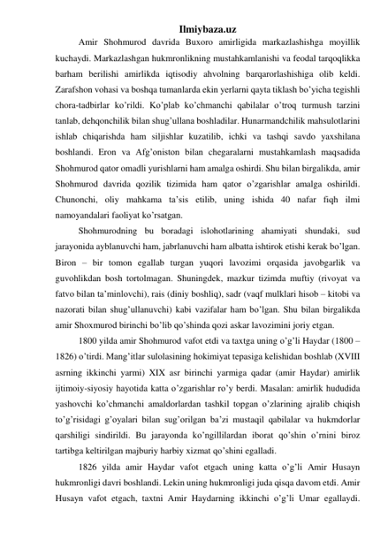 Ilmiybaza.uz 
Amir Shohmurod davrida Buxoro amirligida markazlashishga moyillik 
kuchaydi. Markazlashgan hukmronlikning mustahkamlanishi va feodal tarqoqlikka 
barham berilishi amirlikda iqtisodiy ahvolning barqarorlashishiga olib keldi. 
Zarafshon vohasi va boshqa tumanlarda ekin yerlarni qayta tiklash bo’yicha tegishli 
chora-tadbirlar ko’rildi. Ko’plab ko’chmanchi qabilalar o’troq turmush tarzini 
tanlab, dehqonchilik bilan shug’ullana boshladilar. Hunarmandchilik mahsulotlarini 
ishlab chiqarishda ham siljishlar kuzatilib, ichki va tashqi savdo yaxshilana 
boshlandi. Eron va Afg’oniston bilan chegaralarni mustahkamlash maqsadida 
Shohmurod qator omadli yurishlarni ham amalga oshirdi. Shu bilan birgalikda, amir 
Shohmurod davrida qozilik tizimida ham qator o’zgarishlar amalga oshirildi. 
Chunonchi, oliy mahkama ta’sis etilib, uning ishida 40 nafar fiqh ilmi 
namoyandalari faoliyat ko’rsatgan. 
Shohmurodning bu boradagi islohotlarining ahamiyati shundaki, sud 
jarayonida ayblanuvchi ham, jabrlanuvchi ham albatta ishtirok etishi kerak bo’lgan. 
Biron – bir tomon egallab turgan yuqori lavozimi orqasida javobgarlik va 
guvohlikdan bosh tortolmagan. Shuningdek, mazkur tizimda muftiy (rivoyat va 
fatvo bilan ta’minlovchi), rais (diniy boshliq), sadr (vaqf mulklari hisob – kitobi va 
nazorati bilan shug’ullanuvchi) kabi vazifalar ham bo’lgan. Shu bilan birgalikda 
amir Shoxmurod birinchi bo’lib qo’shinda qozi askar lavozimini joriy etgan.  
1800 yilda amir Shohmurod vafot etdi va taxtga uning o’g’li Haydar (1800 – 
1826) o’tirdi. Mang’itlar sulolasining hokimiyat tepasiga kelishidan boshlab (XVIII 
asrning ikkinchi yarmi) XIX asr birinchi yarmiga qadar (amir Haydar) amirlik 
ijtimoiy-siyosiy hayotida katta o’zgarishlar ro’y berdi. Masalan: amirlik hududida 
yashovchi ko’chmanchi amaldorlardan tashkil topgan o’zlarining ajralib chiqish 
to’g’risidagi g’oyalari bilan sug’orilgan ba’zi mustaqil qabilalar va hukmdorlar 
qarshiligi sindirildi. Bu jarayonda ko’ngillilardan iborat qo’shin o’rnini biroz 
tartibga keltirilgan majburiy harbiy xizmat qo’shini egalladi.  
1826 yilda amir Haydar vafot etgach uning katta o’g’li Amir Husayn 
hukmronligi davri boshlandi. Lekin uning hukmronligi juda qisqa davom etdi. Amir 
Husayn vafot etgach, taxtni Amir Haydarning ikkinchi o’g’li Umar egallaydi. 
