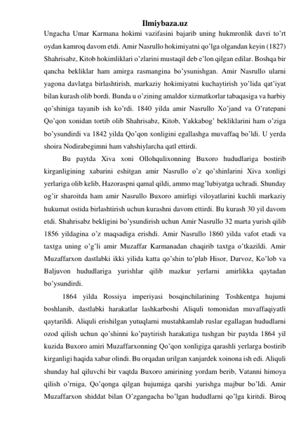 Ilmiybaza.uz 
Ungacha Umar Karmana hokimi vazifasini bajarib uning hukmronlik davri to’rt 
oydan kamroq davom etdi. Amir Nasrullo hokimiyatni qo’lga olgandan keyin (1827) 
Shahrisabz, Kitob hokimliklari o’zlarini mustaqil deb e’lon qilgan edilar. Boshqa bir 
qancha bekliklar ham amirga rasmangina bo’ysunishgan. Amir Nasrullo ularni 
yagona davlatga birlashtirish, markaziy hokimiyatni kuchaytirish yo’lida qat’iyat 
bilan kurash olib bordi. Bunda u o’zining amaldor xizmatkorlar tabaqasiga va harbiy 
qo’shiniga tayanib ish ko’rdi. 1840 yilda amir Nasrullo Xo’jand va O’ratepani 
Qo’qon xonidan tortib olib Shahrisabz, Kitob, Yakkabog’ bekliklarini ham o’ziga 
bo’ysundirdi va 1842 yilda Qo’qon xonligini egallashga muvaffaq bo’ldi. U yerda 
shoira Nodirabegimni ham vahshiylarcha qatl ettirdi.  
Bu paytda Xiva xoni Ollohqulixonning Buxoro hududlariga bostirib 
kirganligining xabarini eshitgan amir Nasrullo o’z qo’shinlarini Xiva xonligi 
yerlariga olib kelib, Hazoraspni qamal qildi, ammo mag’lubiyatga uchradi. Shunday 
og’ir sharoitda ham amir Nasrullo Buxoro amirligi viloyatlarini kuchli markaziy 
hukumat ostida birlashtirish uchun kurashni davom ettirdi. Bu kurash 30 yil davom 
etdi. Shahrisabz bekligini bo’ysundirish uchun Amir Nasrullo 32 marta yurish qilib 
1856 yildagina o’z maqsadiga erishdi. Amir Nasrullo 1860 yilda vafot etadi va 
taxtga uning o’g’li amir Muzaffar Karmanadan chaqirib taxtga o’tkazildi. Amir 
Muzaffarxon dastlabki ikki yilida katta qo’shin to’plab Hisor, Darvoz, Ko’lob va 
Baljuvon hududlariga yurishlar qilib mazkur yerlarni amirlikka qaytadan 
bo’ysundirdi.  
1864 yilda Rossiya imperiyasi bosqinchilarining Toshkentga hujumi 
boshlanib, dastlabki harakatlar lashkarboshi Aliquli tomonidan muvaffaqiyatli 
qaytarildi. Aliquli erishilgan yutuqlarni mustahkamlab ruslar egallagan hududlarni 
ozod qilish uchun qo’shinni ko’paytirish harakatiga tushgan bir paytda 1864 yil 
kuzida Buxoro amiri Muzaffarxonning Qo’qon xonligiga qarashli yerlarga bostirib 
kirganligi haqida xabar olindi. Bu orqadan urilgan xanjardek xoinona ish edi. Aliquli 
shunday hal qiluvchi bir vaqtda Buxoro amirining yordam berib, Vatanni himoya 
qilish o’rniga, Qo’qonga qilgan hujumiga qarshi yurishga majbur bo’ldi. Amir 
Muzaffarxon shiddat bilan O’zgangacha bo’lgan hududlarni qo’lga kiritdi. Biroq 
