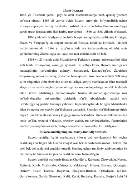 Ilmiybaza.uz 
1865 yil Toshkent qamali paytida amir toshkentliklarga hech qanday yordam 
ko’rsata olmadi. 1866 yil yanvar oyida Buxoro amirligini bo’ysundirish uchun 
Rossiya imperiyasi harbiy harakatlar boshladi. Rus istilochilari Buxoro amirligiga 
qarshi urush harakatlarini ikki harbiy mavsumda – 1866 va 1868 yillarda o’tkazadi. 
1866 yilda olib borilgan istilochilik bosqinlari oqibatida xonlikning O’ratepa, 
Jizzax va Yangiqo’rg’on singari hududlari Rossiya tarkibiga kiritiladi. Ikkinchi 
harbiy mavsumda – 1868 yil qirg’inbarotida esa Samarqandning olinishi, amir 
qo’shinlarining Zirabuloqda uzil-kesil tor-mor etilishi sodir bo’ladi.  
1868 yil 23 iyunda amir Muzaffarxon Turkiston general-gubernatorligi bilan 
sulh tuzib, Rossiyaning vassaliga aylanadi. Bu sulhga ko’ra, Buxoro amirligi o’z 
mustaqilligini yo’qotibgina qolmay, Samarqand, Kattaqo’rg’on, Zarafshon 
daryosining yuqori qismidagi yerlardan ham ajraladi. Amir tovon sifatida 500 ming 
so’m miqdorida oltin hisobidan tovon to’lashga, xorijiy mamlakatlar bilan mustaqil 
aloqa o’rnatmaslik majburiyatini olishga va rus savdogarlariga amirlik hududida 
erkin savdo qilishlariga, karvonsaroylar hamda do’konlar qurishlariga rozi 
bo’ladi.Muzaffar hukmronligi oxirlarida o’g’li Abdulahadni valiahd etib 
Peterburgga oq podsho huzuriga yuboradi. Imperator qabulida bo’lgan Abdulahad u 
bilan bir necha bor maxfiy yig’ilishlarda qatnashdi. Shunday yig’ilishlarning birida 
unga 21 punktdan iborat rasmiy hujjatga imzo chektirdilar. Unda amirlik hududidan 
temir yo’llar, telegraf o’tkazish, cherkov qurish, rus savdogarlariga, fuqarolariga 
binolar, yer maydonlari sotib olishga ruxsat berish masalalari ko’rsatilgan edi.  
Buxoro amirligining ma’muriy-hududiy tuzilishi. 
Buxoro amirligi ba’zi manbalarda viloyat deb nomlanuvchi bir nechta 
bekliklarga bo’lingan edi. Har bir viloyat yoki beklik boshida hukmdor – hokim, mir 
yoki bek deb ataluvchi amaldor turardi. Shuning uchun rus ilmiy adabiyotlarida bu 
ma’muriy bo’linmalar ko’pincha bekliklar nomi bilan atalgan. 
Buxoro amirligi ma’muriy jihatdan Chordjo’y, Karmana, Ziyovuddin, Nurota, 
Xatirchi, Kitob, Shahrisabz, Chiroqchi, Yakkabog’, G’uzor, Boysun, Qorategin, 
Dehnov, Hisor, Darvoz, Baljuvon, Shug’non-Rushon, Qabadiyon, Ko’lob, 
Qo’rg’ontepa, Qarshi, Sherobod, Kalif, Karki, Burdaliq, Kabaliq, Sarijo’y kabi 28 
