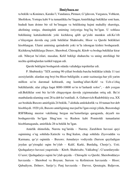 Ilmiybaza.uz 
ta beklik va Konimex, Karako’l, Vandanza, Pirmast, G’ijduvon, Varganza, Vobkent, 
Shofirkon, Yortepa kabi 9 ta tumanlikka bo’lingan.Amirlikdagi bekliklar soni ham, 
hududi ham doimo bir xil bo’lmagan va beklikning hajmi mahalliy sharoitga, 
aholining soniga, shuningdek amirning ixtiyoriga bog’liq bo’lgan. U xohlasa 
beklikning kattalashtirishi yoki kichikroq qilib qo’yishi mumkin edi.Ko’rib 
o’tilayotgan davrda eng yirik bekliklar Shahrisabz, Hisor va Qarshi bekliklari 
hisoblangan. Ularni amirning qarindoshi yoki to’la ishongan kishisi boshqarardi. 
Kichikroq bekliklarga Denov, Sherobod, Chiroqchi, Kitob va boshqa bekliklar kirar 
edi. Nihoyat ba’zilari, masalan, Kelif bekligi shaharcha va uning atrofidagi bir 
nechta qishloqlardan tashkil topgan edi.  
Qarshi bekligini boshqarish odatda valiahdga topshirilar edi.  
P. Shubinskiy “XIX asrning 90-yillari boshida barcha bekliklar ichida 11 tasi 
asosiylaridir, ulardan eng boyi bu Hisor bekligidir, u amir xazinasiga har yili yarim 
million so’m daromad keltirardi, eng kambag’allari-Kelif va Uch-o’chiq 
bekliklaridir, ular yiliga faqat 8000-10000 so’m to’lashardi xolos”, – deb yozgan 
edi.Bekliklar soni biz ko’rib chiqayotgan davrda yigirmatadan ortiq edi. Ba’zi 
manbalarda ularning soni 28 ta deb ko’rsatiladi. A. Gubarevich-Radobilskiy esa, XX 
asr boshida Buxoro amirligida 24 beklik, 7 alohida amlokdorlik va 10 tuman bor deb 
hisoblaydi. 1920 yili, Buxoro amirligining mavjud bo’lgan oxirgi yilida, Buxorodagi 
RSFSRning muxtor vakilining bergan ma’lumotlariga qaraganda, deyarli rus 
boshqaruvida bo’lgan Shug’non va Rushon kabi Pomiroldi tumanlarini 
hisoblamaganda, amirlikda 28 ta beklik bo’lgan. 
Amirlik shimolida, Nurota tog’larida – Nurota; Zarafshon havzasi quyi 
oqimining o’ng sohilida-Xatirchi va Bog’ikalon, chap sohilida Ziyovuddin va 
Karmana, qo’yi oqimida – Buxoro; Amudaryo vodiysida (Surxon quyiladigan 
joydan qo’yiroqda) oqim bo’ylab – Kalif, Karki, Burdaliq, Chorjo’y, Usti; 
Qashqadaryo havzasi yuqorisida – Kitob, Shahrisabz, Yakkabog’; G’uzardaryoda-
G’uzor; Qashqadaryo oqimi bo’ylab quyida – Chiroqchi va Qarshi; Sheroboddaryo 
havzasida – Sherobod va Boysun; Surxon va Kofirnixon havzasida – Hisor; 
Qabadiyon, Dehnov, Sarijo’y; Panj havzasida – Darvoz, Qorategin, Baljuvon, 
