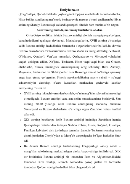 Ilmiybaza.uz 
Qo’rg’ontepa, Qo’lob bekliklar joylashgan.Ko’pgina manbalarda ta’kidlanishicha, 
Hisor bekligi xonlikning ma’muriy boshqaruvida maxsus o’rinni egallagan bo’lib, u 
amirning Sharqiy Buxorodagi valiahdi qarorgohi sifatida ham muhim o’rin tutgan. 
Amirlikning hududi, ma’muriy tuzilishi va aholisi. 
O’rta Osiyo xonliklari ichida Buxoro amirligi alohida mavqeiga ega bo’lgan, 
katta hududlarni egallagan davlat edi. Manbalarga ko’ra, XVIII asrning o’rtalariga 
kelib Buxoro amirligi hududlarida birmuncha o’zgarishlar sodir bo’ladi.Bu davrda 
Buxoro hukmdorlari o’z tasarruflarida Buxoro shahri va uning atrofidagi Vobkent, 
G’ijduvon, Qorako’l, Vag’oza tumanlari, Qashqadaryo va Miyonqol vohalarini 
saqlab qololgan edilar. Xo’jand, Toshkent, Hisor vaqti-vaqti bilan esa G’uzor, 
Shahrisabz, Nurota, shuningdek Amudaryoning o’ng sohilidagi Balx, Andxay, 
Maymana, Badaxshon va Shibirg’onlar ham Buxoroga vassal bo’lishiga qaramay 
unga itoat etmay qo’yganlar. Siyosiy parokandalikning asosiy sababi – so’nggi 
ashtarxoniylar davridagi o’zaro kurashlar, markazdan qochuvchi kuchlar 
mavqeining o’sishi edi. 
 XVIII asrning ikkinchi yarmidan boshlab, ya’ni mang’itlar sulolasi hukmronligi 
o’rnatilgach, Buxoro amirligi yana asta-sekin mustahkamlana boshlaydi. Shu 
asrning 70-80 yillariga kelib Buxoro amirligining markaziy hududini 
Samarqand va Buxoro shaharlarini o’z ichiga olgan Zarafshon vohasi tashkil 
qilar edi.  
 XIX asrning boshlariga kelib Buxoro amirligi hududiga Zarafshon hamda 
Qashqadaryo vohalaridan tashqari Surhon vohasi, Hisor, Xo’jand, O’ratepa, 
Panjikent kabi aholi zich joylashgan tumanlar, Janubiy Turkmanistonning katta 
qismi, jumladan Chorjo’ydan to Murg’ob daryosigacha bo’lgan hududlar kirar 
edi.  
 Bu davrda Buxoro amirligi hududlarining kengayishiga asosiy sabab – 
mang’itlar sulolasining markazlashgan davlat barpo etishga intilishi edi. XIX 
asr boshlarida Buxoro amirligi bir tomondan Eron va Afg’oniston,ikkichi 
tomondan Xiva xonligi, uchinchi tomondan qozoq juzlari va to’rtinchi 
tomondan Qo’qon xonligi hududlari bilan chegaradosh edi 
