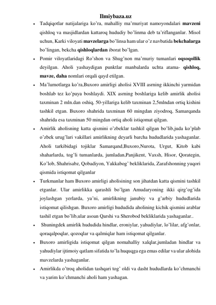 Ilmiybaza.uz 
 Tadqiqotlar natijalariga ko’ra, mahalliy ma’muriyat namoyondalari mavzeni 
qishloq va masjidlardan kattaroq hududiy bo’linma deb ta’riflanganlar. Misol 
uchun, Karki viloyati mavzelarga bo’linsa ham ular o’z navbatida bekchalarga 
bo’lingan, bekcha qishloqlardan iborat bo’lgan. 
 Pomir viloyatlaridagi Ro’shon va Shug’non ma’muriy tumanlari oqsoqollik 
deyilgan. Aholi yashaydigan punktlar manbalarda uchta atama- qishloq, 
mavze, daha nomlari orqali qayd etilgan. 
 Ma’lumotlarga ko’ra,Buxoro amirligi aholisi XVIII asrning ikkinchi yarmidan 
boshlab tez ko’paya boshlaydi. XIX asrning boshlariga kelib amirlik aholisi 
taxminan 2 mln.dan oshiq, 50-yillariga kelib taxminan 2,5mlndan ortiq kishini 
tashkil etgan. Buxoro shahrida taxminan 60 mingdan ziyodroq, Samarqanda 
shahrida esa taxminan 50 mingdan ortiq aholi istiqomat qilgan.  
 Amirlik aholisning katta qismini o’zbeklar tashkil qilgan bo’lib,juda ko’plab 
o’zbek urug’lari vakillari amirlikning deyarli barcha hududlarida yashaganlar. 
Aholi tarkibidagi tojiklar Samarqand,Buxoro,Nurota, Urgut, Kitob kabi 
shaharlarda, tog’li tumanlarda, jumladan,Panjikent, Vaxsh, Hisor, Qorategin, 
Ko’lob, Shahrisabz, Qobadiyon, Yakkabog’ bekliklarida, Zarafshonning yuqori 
qismida istiqomat qilganlar 
 Turkmanlar ham Buxoro amirligi aholisining son jihatdan katta qismini tashkil 
etganlar. Ular amirlikka qarashli bo’lgan Amudaryoning ikki qirg’og’ida 
joylashgan yerlarda, ya’ni, amirlikning janubiy va g’arbiy hududlarida 
istiqomat qilishgan. Buxoro amirligi hududida aholining kichik qismini arablar 
tashil etgan bo’lib,ular asoan Qarshi va Sherobod bekliklarida yashaganlar.. 
  Shuningdek amirlik hududida hindlar, eroniylar, yahudiylar, lo’lilar, afg’onlar, 
qoraqalpoqlar, qozoqlar va qalmiqlar ham istiqomat qilganlar.  
 Buxoro amirligida istiqomat qilgan nomahalliy xalqlar,jumladan hindlar va 
yahudiylar ijtimoiy qatlam sifatida to’la huquqga ega emas edilar va ular alohida 
mavzelarda yashaganlar.  
 Amirlikda o’troq aholidan tashqari tog’ oldi va dasht hududlarda ko’chmanchi 
va yarim ko’chmanchi aholi ham yashagan. 
