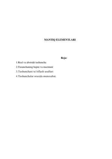  
 
 
 
 
 
MANTIQ ELEMENTLARI 
 
 
 
Reja: 
1.Real va abstrakt tushuncha 
2.Tusunchaning hajmi va mazmuni 
3.Tushunchani ta’riflash usullari 
4.Tushunchalar orasida munosabat. 
 
 
 
 
 
 
 
 
 
 
 
 
 
 
 
