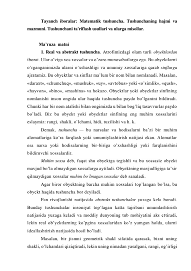 Tayanch iboralar: Matеmatik tushuncha. Tushunchaning hajmi va 
mazmuni. Tushunchani ta'riflash usullari va ularga misollar. 
 
Ma’ruza  matni  
1. Real va abstrakt tushuncha. Atrofimizdagi olam turli obyektlardan 
iborat. Ular o’ziga xos xossalar va o’zaro munosabatlarga ega. Bu obyektlarni 
o’rganganimizda ularni o’xshashligi va umumiy xossalariga qarab sinflarga 
ajratamiz. Bu obyektlar va sinflar ma’lum bir nom bilan nomlanadi. Masalan, 
«daraxt», «chumchuq», «mushuk», «uy», «avtobus» yoki «o’simlik», «qush», 
«hayvon», «bino», «mashina» va hokazo. Obyektlar yoki obyektlar sinfining 
nomlanishi inson ongida ular haqida tushuncha paydo bo’lganini bildiradi. 
Chunki har bir nom atalishi bilan ongimizda u bilan bog’liq tasavvurlar paydo 
bo’ladi. Biz bu obyekt yoki obyektlar sinfining eng muhim xossalarini 
eslaymiz: rangi, shakli, o`lchami, hidi, tuzilishi va h. k. 
Demak, tushuncha — bu narsalar va hodisalarni ba’zi bir muhim 
alomatlariga ko’ra farqlash yoki umumiylashtirish natijasi ekan. Alomatlar 
esa narsa yoki hodisalarning bir-biriga o’xshashligi yoki farqlanishini 
bildiruvchi xossalardir. 
Muhim xossa deb, faqat shu obyektga tegishli va bu xossasiz obyekt 
mavjud bo’la olmaydigan xossalarga aytiladi. Obyektning mavjudligiga ta’sir 
qilmaydigan xossalar muhim bo’lmagan xossalar deb sanaladi. 
Agar biror obyektning barcha muhim xossalari top’langan bo’lsa, bu 
obyekt haqida tushuncha bor deyiladi. 
Fan rivojlanishi natijasida abstrakt tushunchalar yuzaga kela boradi. 
Bunday tushunchalar insoniyat top’lagan katta tajribani umumlashtirish 
natijasida yuzaga keladi va moddiy dunyoning tub mohiyatini aks ettiradi, 
lekin real ob’yektlarning ko’pgina xossalaridan ko’z yumgan holda, ularni 
ideallashtirish natijasida hosil bo’ladi. 
Masalan, bir jismni geometrik shakl sifatida qarasak, bizni uning 
shakli, o’lchamlari qiziqtiradi, lekin uning nimadan yasalgani, rangi, og’irligi 
