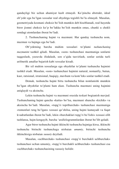 qandayligi biz uchun ahamiyat kasb etmaydi. Ko’pincha abstrakt, ideal 
ob’yekt ega bo’lgan xossalar real obyektga tegishli bo’la olmaydi. Masalan, 
geometriyada kesmani cheksiz bo’lish mumkin deb hisoblanadi, real hayotda 
biror jismni cheksiz ko’p bo’lakka bo’lish mumkin emas, chunki u chekli 
sondagi atomlardan iborat bo’ladi. 
2. Tushunchaning hajmi va mazmuni. Har qanday tushuncha nom, 
mazmun va hajmga ega bo’ladi. 
Ob’yektning 
barcha 
muhim 
xossalari 
to’plami 
tushunchaning 
mazmunini tashkil qiladi. Masalan, «son» tushunchasi mazmuniga sonlarni 
taqqoslash, yozuvda ifodalash, son o’qida tasvirlash, sonlar ustida turli 
arifmetik amallar bajarish kabi xossalar kiradi. 
Bir xil muhim xossalarga ega obyektlar to’plami tushuncha hajmini 
tashkil etadi. Masalan, «son» tushunchasi hajmini natural, nomanfiy, butun, 
kasr, ratsional, irratsional, haqiqiy, mavhum va kom’leks sonlar tashkil etadi. 
Demak, tushuncha hajmi bitta tushuncha bilan nomlanishi mumkin 
bo’lgan obyektlar to’plami ham ekan. Tushuncha mazmuni uning hajmini 
aniqlaydi va aksincha. 
Lekin tushuncha hajmi va mazmuni orasida teskari bogianish mavjud. 
Tushunchaning hajmi qancha «katta» bo’lsa, mazmuni shuncha «kichik» va 
aksincha bo’ladi. Masalan, «topg’ri toprtburchak» tushunchasi mazmuniga 
«tomonlari teng bo’lgan» xossasi qo’shilsa, uning hajmi kamayadi va faqat 
kvadratlardan iborat bo’ladi, lekin «burchaklari topg’ri bo’lishi» xossasi olib 
tashlansa, hajm kengayib, barcha ‘arallelogrammlardan iborat bo’lib qoladi. 
Agar biror tushuncha hajmi ikkinchi tushuncha hajmiga kirsa, ikkinchi 
tushuncha birinchi tushunchaga nisbatan umumiy, birinchi tushuncha 
ikkinchisiga nisbatan xususiy deyiladi. 
Masalan, «uchburchak» tushunchasi «topg’ri burchakli uchburchak» 
tushunchasi uchun umumiy, «topg’ri burchakli uchburchak» tushunchasi esa 
«uchburchak» tushunchasining xususiy holidir. 
