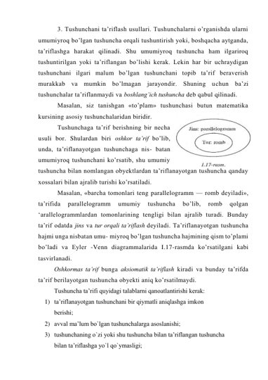 3. Tushunchani ta’riflash usullari. Tushunchalarni o’rganishda ularni 
umumiyroq bo’lgan tushuncha orqali tushuntirish yoki, boshqacha aytganda, 
ta’riflashga harakat qilinadi. Shu umumiyroq tushuncha ham ilgariroq 
tushuntirilgan yoki ta’riflangan bo’lishi kerak. Lekin har bir uchraydigan 
tushunchani ilgari malum bo’lgan tushunchani topib ta’rif beraverish 
murakkab va mumkin bo’lmagan jarayondir. Shuning uchun ba’zi 
tushunchalar ta’riflanmaydi va boshlang’ich tushuncha deb qabul qilinadi. 
Masalan, siz tanishgan «to’plam» tushunchasi butun matematika 
kursining asosiy tushunchalaridan biridir. 
Tushunchaga ta’rif berishning bir necha 
usuli bor. Shulardan biri oshkor ta’rif bo’lib, 
unda, ta’riflanayotgan tushunchaga nis- batan 
umumiyroq tushunchani ko’rsatib, shu umumiy 
tushuncha bilan nomlangan obyektlardan ta’riflanayotgan tushuncha qanday 
xossalari bilan ajralib turishi ko’rsatiladi. 
Masalan, «barcha tomonlari teng parallelogramm — romb deyiladi», 
ta’rifida 
parallelogramm 
umumiy 
tushuncha 
bo’lib, 
romb 
qolgan 
‘arallelogrammlardan tomonlarining tengligi bilan ajralib turadi. Bunday 
ta’rif odatda jins va tur orqali ta’riflash deyiladi. Ta’riflanayotgan tushuncha 
hajmi unga nisbatan umu- miyroq bo’lgan tushuncha hajmining qism to’plami 
bo’ladi va Eyler -Venn diagrammalarida I.17-rasmda ko’rsatilgani kabi 
tasvirlanadi. 
Oshkormas ta’rif bunga aksiomatik ta’riflash kiradi va bunday ta’rifda 
ta’rif berilayotgan tushuncha obyekti aniq ko’rsatilmaydi.  
Tushuncha ta’rifi quyidagi talablarni qanоatlantirishi kеrak: 
1) ta’riflanayotgan tushunchani bir qiymatli aniqlashga imkоn   
     bеrishi; 
2) avval ma’lum bo`lgan tushunchalarga asоslanishi; 
3) tushunchaning o`zi yoki shu tushuncha bilan ta’riflangan tushuncha    
 
bilan ta’riflashga yo`l qo`ymasligi; 
