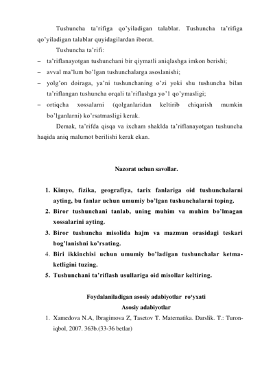 Tushuncha ta’rifiga qo’yiladigan talablar. Tushuncha ta’rifiga 
qo’yiladigan talablar quyidagilardan iborat.  
Tushuncha ta’rifi: 
 ta’riflanayotgan tushunchani bir qiymatli aniqlashga imkon berishi; 
 avval ma’lum bo’lgan tushunchalarga asoslanishi; 
 yolg’on doiraga, ya’ni tushunchaning o’zi yoki shu tushuncha bilan 
ta’riflangan tushuncha orqali ta’riflashga yo’1 qo’ymasligi; 
 ortiqcha 
xossalarni 
(qolganlaridan 
keltirib 
chiqarish 
mumkin 
bo’lganlarni) ko’rsatmasligi kerak. 
Demak, ta’rifda qisqa va ixcham shaklda ta’riflanayotgan tushuncha 
haqida aniq malumot berilishi kerak ekan. 
 
 
Nazorat uchun savollar. 
 
1. Kimyo, fizika, geografiya, tarix fanlariga oid tushunchalarni 
ayting, bu fanlar uchun umumiy bo’lgan tushunchalarni toping. 
2. Biror tushunchani tanlab, uning muhim va muhim bo’lmagan 
xossalarini ayting. 
3. Biror tushuncha misolida hajm va mazmun orasidagi teskari 
bog’lanishni ko’rsating. 
4. Biri ikkinchisi uchun umumiy bo’ladigan tushunchalar ketma-
ketligini tuzing.  
5. Tushunchani ta’riflash usullariga oid misollar keltiring. 
 
Foydalaniladigan asosiy adabiyotlar  ro‘yxati 
Asosiy adabiyotlar 
1. Xamedova N.A, Ibragimova Z, Tasetov T. Matеmatika. Darslik. T.: Turon-
iqbol, 2007. 363b.(33-36 betlar) 
 
