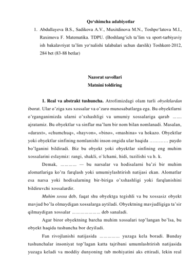 Qo‘shimcha adabiyotlar 
1. Abdullayeva B.S., Sadikova A.V., Muxitdinova M.N., Toshpo‘latova M.I., 
Raximova F. Matematika. TDPU. (Boshlang‘ich ta’lim va sport-tarbiyaviy 
ish bakalavriyat ta’lim yo‘nalishi talabalari uchun darslik) Toshkent-2012,  
284 bet (83-88 betlar) 
 
 
Nazorat savollari 
Matnini toldiring 
 
1. Real va abstrakt tushuncha. Atrofimizdagi olam turli obyektlardan 
iborat. Ular o’ziga xos xossalar va o’zaro munosabatlarga ega. Bu obyektlarni 
o’rganganimizda ularni o’xshashligi va umumiy xossalariga qarab ……. 
ajratamiz. Bu obyektlar va sinflar ma’lum bir nom bilan nomlanadi. Masalan, 
«daraxt», «chumchuq», «hayvon», «bino», «mashina» va hokazo. Obyektlar 
yoki obyektlar sinfining nomlanishi inson ongida ular haqida ………… paydo 
bo’lganini bildiradi. Biz bu obyekt yoki obyektlar sinfining eng muhim 
xossalarini eslaymiz: rangi, shakli, o`lchami, hidi, tuzilishi va h. k. 
Demak, ………… — bu narsalar va hodisalarni ba’zi bir muhim 
alomatlariga ko’ra farqlash yoki umumiylashtirish natijasi ekan. Alomatlar 
esa narsa yoki hodisalarning bir-biriga o’xshashligi yoki farqlanishini 
bildiruvchi xossalardir. 
Muhim xossa deb, faqat shu obyektga tegishli va bu xossasiz obyekt 
mavjud bo’la olmaydigan xossalarga aytiladi. Obyektning mavjudligiga ta’sir 
qilmaydigan xossalar ………………… deb sanaladi. 
Agar biror obyektning barcha muhim xossalari top’langan bo’lsa, bu 
obyekt haqida tushuncha bor deyiladi. 
Fan rivojlanishi natijasida …………… yuzaga kela boradi. Bunday 
tushunchalar insoniyat top’lagan katta tajribani umumlashtirish natijasida 
yuzaga keladi va moddiy dunyoning tub mohiyatini aks ettiradi, lekin real 
