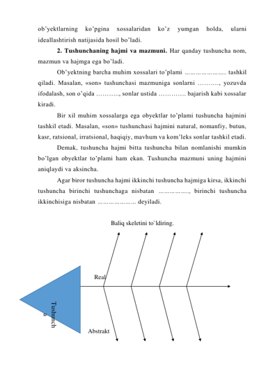 ob’yektlarning 
ko’pgina 
xossalaridan 
ko’z 
yumgan 
holda, 
ularni 
ideallashtirish natijasida hosil bo’ladi. 
2. Tushunchaning hajmi va mazmuni. Har qanday tushuncha nom, 
mazmun va hajmga ega bo’ladi. 
Ob’yektning barcha muhim xossalari to’plami ………………….. tashkil 
qiladi. Masalan, «son» tushunchasi mazmuniga sonlarni ………., yozuvda 
ifodalash, son o’qida ……….., sonlar ustida …………. bajarish kabi xossalar 
kiradi. 
Bir xil muhim xossalarga ega obyektlar to’plami tushuncha hajmini 
tashkil etadi. Masalan, «son» tushunchasi hajmini natural, nomanfiy, butun, 
kasr, ratsional, irratsional, haqiqiy, mavhum va kom’leks sonlar tashkil etadi. 
Demak, tushuncha hajmi bitta tushuncha bilan nomlanishi mumkin 
bo’lgan obyektlar to’plami ham ekan. Tushuncha mazmuni uning hajmini 
aniqlaydi va aksincha. 
Agar biror tushuncha hajmi ikkinchi tushuncha hajmiga kirsa, ikkinchi 
tushuncha birinchi tushunchaga nisbatan …………….., birinchi tushuncha 
ikkinchisiga nisbatan ………………… deyiladi. 
 
Baliq skeletini to`ldiring. 
 
 
                                   
 
                                    Real 
 
 
 
                             
                                Abstrakt 
 
Tushunch
a 
