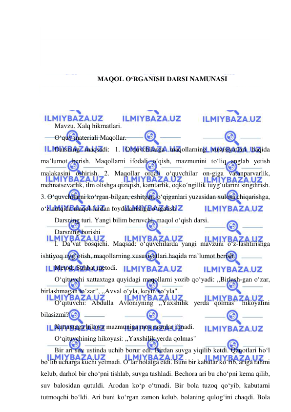  
 
 
 
 
 
MAQOL O‘RGANISH DARSI NAMUNASI 
 
 
 
Mavzu. Xalq hikmatlari. 
O‘quv materiali Maqollar. 
Darsning maqsadi: 1. O‘quvchilarga maqollarning xususiyatlari haqida 
ma’lumot berish. Maqollarni ifodali o‘qish, mazmunini to‘liq anglab yetish 
malakasini oshirish. 2. Maqollar orqali o‘quvchilar on-giga vatanparvarlik, 
mehnatsevarlik, ilm olishga qiziqish, kamtarlik, oqko‘ngillik tuyg‘ularini singdirish. 
3. O‘quvchilarni ko‘rgan-bilgan, eshitgan, o‘qiganlari yuzasidan xulosa chiqarishga, 
o‘z nutqida maqol-lardan foydalanishga o‘rgatish. 
Darsning turi. Yangi bilim beruvchi, maqol o‘qish darsi. 
Darsning borishi 
I. Da’vat bosqichi. Maqsad: o‘quvchilarda yangi mavzuni o‘z-lashtirishga 
ishtiyoq uyg‘otish, maqollarning xususiyatlari haqida ma’lumot berish. 
Metod: Suhbat metodi. 
O‘qituvchi xattaxtaga quyidagi maqollarni yozib qo‘yadi: ,,Birlash-gan o‘zar, 
birlashmagan to‘zar", ,,Avval o‘yla, keyin so‘yla". 
O‘qituvchi: Abdulla Avloniyning ,,Yaxshilik yerda qolmas" hikoyatini 
bilasizmi? 
Xattaxtaga hikoya mazmuniga mos rasmlar ilinadi. 
O‘qituvchining hikoyasi: ,,Yaxshilik yerda qolmas" 
Bir ari suv ustinda uchib borur edi. Birdan suvga yiqilib ketdi. Qanotlari ho‘l 
bo‘lib ucharga kuchi yetmadi. O‘lar holatga etdi. Buni bir kabutar ko‘rib, ariga rahmi 
kelub, darhol bir cho‘pni tishlab, suvga tashladi. Bechora ari bu cho‘pni kema qilib, 
suv balosidan qutuldi. Arodan ko‘p o‘tmadi. Bir bola tuzoq qo‘yib, kabutarni 
tutmoqchi bo‘ldi. Ari buni ko‘rgan zamon kelub, bolaning qulog‘ini chaqdi. Bola 
