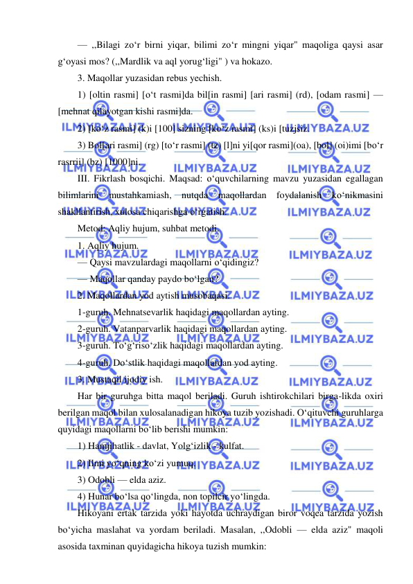  
 
— ,,Bilagi zo‘r birni yiqar, bilimi zo‘r mingni yiqar" maqoliga qaysi asar 
g‘oyasi mos? (,,Mardlik va aql yorug‘ligi" ) va hokazo. 
3. Maqollar yuzasidan rebus yechish. 
1) [oltin rasmi] [o‘t rasmi]da bil[in rasmi] [ari rasmi] (rd), [odam rasmi] — 
[mehnat qilayotgan kishi rasmi]da. 
2) [ko‘z rasmi] (k)i [100] sizning [ko‘z rasmi] (ks)i [tuzjsiz. 
3) Bol[ari rasmi] (rg) [to‘r rasmi] (tz) [l]ni yi[qor rasmi](oa), [bol] (oi)imi [bo‘r 
rasrrii] (bz) [1000]ni. 
III. Fikrlash bosqichi. Maqsad: o‘quvchilarning mavzu yuzasidan egallagan 
bilimlarini mustahkamiash, nutqda maqollardan foydalanish ko‘nikmasini 
shakllantirish, xulosa chiqarishga o‘rgatish. 
Metod: Aqliy hujum, suhbat metodi. 
1. Aqliy hujum. 
— Qaysi mavzulardagi maqollarni o‘qidingiz? 
— Maqollar qanday paydo bo‘lgan? 
2. Maqollardan yod aytish musobaqasi. 
1-guruh. Mehnatsevarlik haqidagi maqollardan ayting. 
2-guruh. Vatanparvarlik haqidagi maqollardan ayting. 
3-guruh. To‘g‘riso‘zlik haqidagi maqollardan ayting. 
4-guruh. Do‘stlik haqidagi maqollardan yod ayting. 
3. Mustaqil ijodiy ish. 
Har bir guruhga bitta maqol beriladi. Guruh ishtirokchilari birga-likda oxiri 
berilgan maqol bilan xulosalanadigan hikoya tuzib yozishadi. O‘qituvchi guruhlarga 
quyidagi maqollarni bo‘lib berishi mumkin: 
1) Hamjihatlik - davlat, Yolg‘izlik - kulfat. 
2) Ilmi yo‘qning ko‘zi yumuq. 
3) Odobli — elda aziz. 
4) Hunar bo‘lsa qo‘lingda, non topilcir yo‘lingda. 
Hikoyani ertak tarzida yoki hayotda uchraydigan biror voqea tarzida yozish 
bo‘yicha maslahat va yordam beriladi. Masalan, ,,Odobli — elda aziz" maqoli 
asosida taxminan quyidagicha hikoya tuzish mumkin: 
