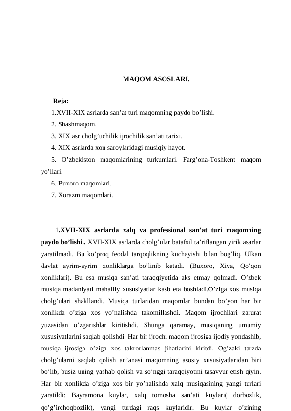 MAQOM ASOSLARI.
 
 Reja:
1.XVII-XIX asrlarda san’at turi maqomning paydo bo’lishi.
2. Shashmaqom.
3. XIX asr cholg’uchilik ijrochilik san’ati tarixi.
4. XIX asrlarda xon saroylaridagi musiqiy hayot. 
5.  O’zbekiston  maqomlarining  turkumlari.  Farg’ona-Toshkent  maqom
yo’llari. 
6. Buxoro maqomlari.
7. Xorazm maqomlari. 
 1.XVII-XIX  asrlarda  xalq  va  professional  san’at  turi  maqomning
paydo bo’lishi.. XVII-XIX asrlarda cholg’ular batafsil ta’riflangan yirik asarlar
yaratilmadi. Bu ko’proq feodal tarqoqlikning kuchayishi bilan bog’liq. Ulkan
davlat  ayrim-ayrim  xonliklarga  bo’linib  ketadi.  (Buxoro,  Xiva,  Qo’qon
xonliklari). Bu esa musiqa san’ati taraqqiyotida aks etmay qolmadi. O’zbek
musiqa madaniyati mahalliy xususiyatlar kasb eta boshladi.O’ziga xos musiqa
cholg’ulari  shakllandi.  Musiqa  turlaridan maqomlar  bundan bo’yon har  bir
xonlikda  o’ziga  xos  yo’nalishda  takomillashdi.  Maqom  ijrochilari  zarurat
yuzasidan  o’zgarishlar  kiritishdi.  Shunga  qaramay,  musiqaning  umumiy
xususiyatlarini saqlab qolishdi. Har bir ijrochi maqom ijrosiga ijodiy yondashib,
musiqa  ijrosiga  o’ziga  xos  takrorlanmas  jihatlarini  kiritdi.  Og’zaki  tarzda
cholg’ularni  saqlab qolish an’anasi  maqomning asosiy xususiyatlaridan biri
bo’lib, busiz uning yashab qolish va so’nggi taraqqiyotini tasavvur etish qiyin.
Har bir xonlikda o’ziga xos bir yo’nalishda xalq musiqasining yangi turlari
yaratildi:  Bayramona  kuylar,  xalq  tomosha  san’ati  kuylari(  dorbozlik,
qo’g’irchoqbozlik),  yangi  turdagi  raqs  kuylaridir.  Bu  kuylar  o’zining

