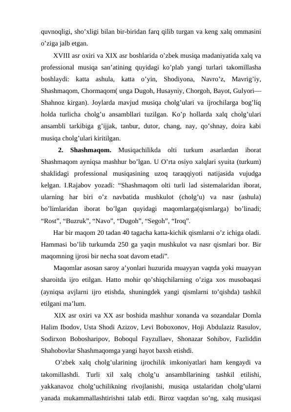 quvnoqligi, sho’xligi bilan bir-biridan farq qilib turgan va keng xalq ommasini
o’ziga jalb etgan.
 XVIII asr oxiri va XIX asr boshlarida o’zbek musiqa madaniyatida xalq va
professional  musiqa san’atining quyidagi ko’plab yangi turlari takomillasha
boshlaydi:  katta  ashula,  katta  o’yin,  Shodiyona,  Navro’z,  Mavrig’iy,
Shashmaqom, Chormaqom( unga Dugoh, Husayniy, Chorgoh, Bayot, Gulyori—
Shahnoz kirgan). Joylarda mavjud musiqa cholg’ulari va ijrochilarga bog’liq
holda turlicha cholg’u ansambllari  tuzilgan. Ko’p hollarda xalq cholg’ulari
ansambli  tarkibiga  g’ijjak,  tanbur,  dutor, chang,  nay,  qo’shnay,  doira  kabi
musiqa cholg’ulari kiritilgan.
 2.  Shashmaqom. Musiqachilikda  olti  turkum  asarlardan  iborat
Shashmaqom ayniqsa mashhur bo’lgan. U O’rta osiyo xalqlari syuita (turkum)
shaklidagi  professional  musiqasining  uzoq  taraqqiyoti  natijasida  vujudga
kelgan. I.Rajabov yozadi: “Shashmaqom olti turli lad sistemalaridan iborat,
ularning  har  biri  o’z  navbatida  mushkulot  (cholg’u)  va  nasr  (ashula)
bo’limlaridan  iborat  bo’lgan  quyidagi  maqomlarga(qismlarga)  bo’linadi;
“Rost”, “Buzruk”, “Navo”, “Dugoh”, “Segoh”, “Iroq”.
 Har bir maqom 20 tadan 40 tagacha katta-kichik qismlarni o’z ichiga oladi.
Hammasi bo’lib turkumda 250 ga yaqin mushkulot va nasr qismlari bor. Bir
maqomning ijrosi bir necha soat davom etadi”.
 Maqomlar asosan saroy a’yonlari huzurida muayyan vaqtda yoki muayyan
sharoitda ijro etilgan. Hatto mohir qo’shiqchilarning o’ziga xos musobaqasi
(ayniqsa avjlarni ijro etishda, shuningdek yangi qismlarni to’qishda) tashkil
etilgani ma’lum.
 XIX asr oxiri va XX asr boshida mashhur xonanda va sozandalar Domla
Halim Ibodov, Usta Shodi Azizov, Levi Boboxonov, Hoji Abdulaziz Rasulov,
Sodirxon  Bobosharipov,  Boboqul  Fayzullaev,  Shonazar  Sohibov,  Fazliddin
Shahobovlar Shashmaqomga yangi hayot baxsh etishdi.
 O’zbek  xalq  cholg’ularining  ijrochilik  imkoniyatlari  ham  kengaydi  va
takomillashdi.  Turli  xil  xalq  cholg’u  ansambllarining  tashkil  etilishi,
yakkanavoz  cholg’uchilikning  rivojlanishi,  musiqa  ustalaridan  cholg’ularni
yanada mukammallashtirishni talab etdi. Biroz vaqtdan so’ng, xalq musiqasi
