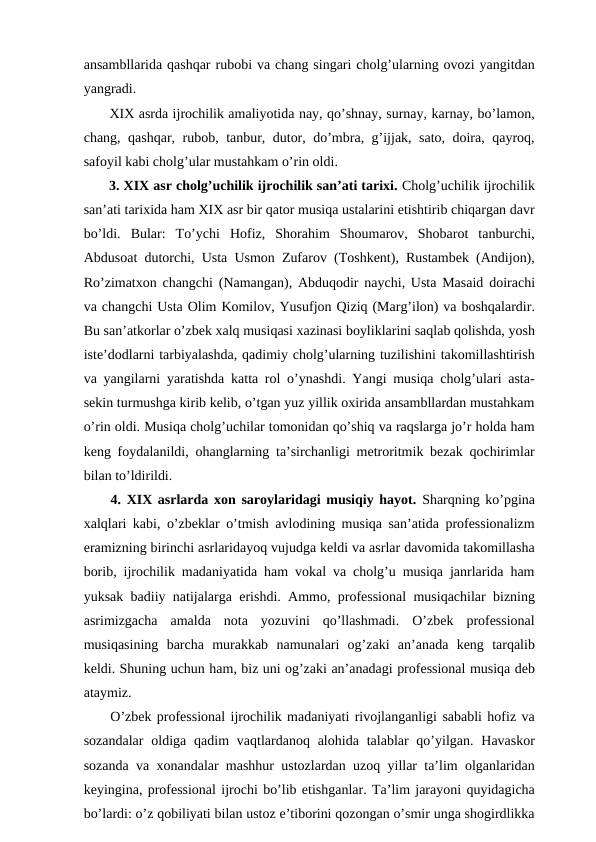 ansambllarida qashqar rubobi va chang singari cholg’ularning ovozi yangitdan
yangradi.
 XIX asrda ijrochilik amaliyotida nay, qo’shnay, surnay, karnay, bo’lamon,
chang, qashqar, rubob, tanbur, dutor, do’mbra, g’ijjak, sato, doira, qayroq,
safoyil kabi cholg’ular mustahkam o’rin oldi.
 3. XIX asr cholg’uchilik ijrochilik san’ati tarixi. Cholg’uchilik ijrochilik
san’ati tarixida ham XIX asr bir qator musiqa ustalarini etishtirib chiqargan davr
bo’ldi.  Bular:  To’ychi  Hofiz,  Shorahim  Shoumarov,  Shobarot  tanburchi,
Abdusoat dutorchi, Usta Usmon Zufarov (Toshkent), Rustambek (Andijon),
Ro’zimatxon changchi (Namangan), Abduqodir naychi, Usta Masaid doirachi
va changchi Usta Olim Komilov, Yusufjon Qiziq (Marg’ilon) va boshqalardir.
Bu san’atkorlar o’zbek xalq musiqasi xazinasi boyliklarini saqlab qolishda, yosh
iste’dodlarni tarbiyalashda, qadimiy cholg’ularning tuzilishini takomillashtirish
va yangilarni yaratishda katta rol o’ynashdi. Yangi musiqa cholg’ulari asta-
sekin turmushga kirib kelib, o’tgan yuz yillik oxirida ansambllardan mustahkam
o’rin oldi. Musiqa cholg’uchilar tomonidan qo’shiq va raqslarga jo’r holda ham
keng foydalanildi, ohanglarning ta’sirchanligi metroritmik bezak qochirimlar
bilan to’ldirildi. 
 4. XIX asrlarda xon saroylaridagi musiqiy hayot. Sharqning ko’pgina
xalqlari kabi, o’zbeklar o’tmish avlodining musiqa san’atida professionalizm
eramizning birinchi asrlaridayoq vujudga keldi va asrlar davomida takomillasha
borib, ijrochilik madaniyatida ham vokal va cholg’u musiqa janrlarida ham
yuksak badiiy natijalarga erishdi. Ammo, professional musiqachilar bizning
asrimizgacha  amalda  nota  yozuvini  qo’llashmadi.  O’zbek  professional
musiqasining  barcha  murakkab  namunalari  og’zaki  an’anada  keng  tarqalib
keldi. Shuning uchun ham, biz uni og’zaki an’anadagi professional musiqa deb
ataymiz.
 O’zbek professional ijrochilik madaniyati rivojlanganligi sababli hofiz va
sozandalar  oldiga  qadim  vaqtlardanoq  alohida  talablar  qo’yilgan. Havaskor
sozanda va xonandalar mashhur ustozlardan uzoq yillar ta’lim olganlaridan
keyingina, professional ijrochi bo’lib etishganlar. Ta’lim jarayoni quyidagicha
bo’lardi: o’z qobiliyati bilan ustoz e’tiborini qozongan o’smir unga shogirdlikka
