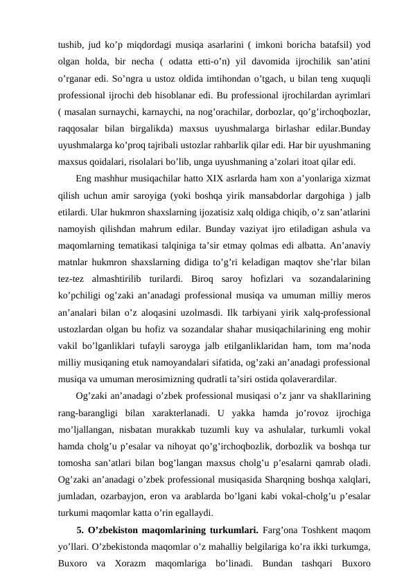 tushib, jud ko’p miqdordagi musiqa asarlarini ( imkoni boricha batafsil) yod
olgan  holda,  bir  necha  (  odatta  etti-o’n)  yil  davomida  ijrochilik  san’atini
o’rganar edi. So’ngra u ustoz oldida imtihondan o’tgach, u bilan teng xuquqli
professional ijrochi deb hisoblanar edi. Bu professional ijrochilardan ayrimlari
( masalan surnaychi, karnaychi, na nog’orachilar, dorbozlar, qo’g’irchoqbozlar,
raqqosalar  bilan  birgalikda)  maxsus  uyushmalarga  birlashar  edilar.Bunday
uyushmalarga ko’proq tajribali ustozlar rahbarlik qilar edi. Har bir uyushmaning
maxsus qoidalari, risolalari bo’lib, unga uyushmaning a’zolari itoat qilar edi.
 Eng mashhur musiqachilar hatto XIX asrlarda ham xon a’yonlariga xizmat
qilish uchun amir saroyiga (yoki boshqa yirik mansabdorlar dargohiga ) jalb
etilardi. Ular hukmron shaxslarning ijozatisiz xalq oldiga chiqib, o’z san’atlarini
namoyish qilishdan mahrum edilar. Bunday vaziyat ijro etiladigan ashula va
maqomlarning tematikasi talqiniga ta’sir etmay qolmas edi albatta. An’anaviy
matnlar hukmron shaxslarning didiga to’g’ri keladigan maqtov she’rlar bilan
tez-tez  almashtirilib  turilardi.  Biroq  saroy  hofizlari  va  sozandalarining
ko’pchiligi og’zaki an’anadagi professional musiqa va umuman milliy meros
an’analari bilan o’z aloqasini uzolmasdi. Ilk tarbiyani yirik xalq-professional
ustozlardan olgan bu hofiz va sozandalar shahar musiqachilarining eng mohir
vakil bo’lganliklari tufayli saroyga jalb etilganliklaridan ham, tom ma’noda
milliy musiqaning etuk namoyandalari sifatida, og’zaki an’anadagi professional
musiqa va umuman merosimizning qudratli ta’siri ostida qolaverardilar.
 Og’zaki an’anadagi o’zbek professional musiqasi o’z janr va shakllarining
rang-barangligi  bilan  xarakterlanadi.  U  yakka  hamda  jo’rovoz  ijrochiga
mo’ljallangan, nisbatan murakkab tuzumli kuy va ashulalar, turkumli vokal
hamda cholg’u p’esalar va nihoyat qo’g’irchoqbozlik, dorbozlik va boshqa tur
tomosha san’atlari bilan bog’langan maxsus cholg’u p’esalarni qamrab oladi.
Og’zaki an’anadagi o’zbek professional musiqasida Sharqning boshqa xalqlari,
jumladan, ozarbayjon, eron va arablarda bo’lgani kabi vokal-cholg’u p’esalar
turkumi maqomlar katta o’rin egallaydi. 
 5. O’zbekiston maqomlarining turkumlari. Farg’ona Toshkent maqom
yo’llari. O’zbekistonda maqomlar o’z mahalliy belgilariga ko’ra ikki turkumga,
Buxoro  va  Xorazm  maqomlariga  bo’linadi.  Bundan  tashqari  Buxoro
