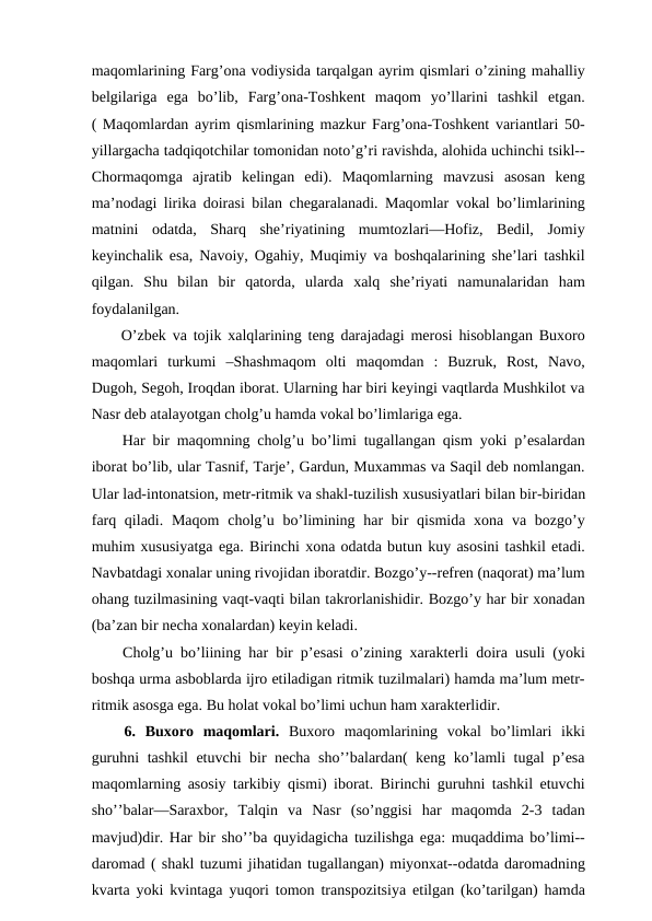 maqomlarining Farg’ona vodiysida tarqalgan ayrim qismlari o’zining mahalliy
belgilariga  ega  bo’lib,  Farg’ona-Toshkent  maqom  yo’llarini  tashkil  etgan.
( Maqomlardan ayrim qismlarining mazkur Farg’ona-Toshkent variantlari 50-
yillargacha tadqiqotchilar tomonidan noto’g’ri ravishda, alohida uchinchi tsikl--
Chormaqomga  ajratib  kelingan  edi).  Maqomlarning  mavzusi  asosan  keng
ma’nodagi lirika doirasi bilan chegaralanadi. Maqomlar vokal bo’limlarining
matnini  odatda,  Sharq  she’riyatining  mumtozlari—Hofiz,  Bedil,  Jomiy
keyinchalik esa, Navoiy, Ogahiy, Muqimiy va boshqalarining she’lari tashkil
qilgan.  Shu  bilan  bir  qatorda, ularda  xalq  she’riyati  namunalaridan  ham
foydalanilgan.
 O’zbek va tojik xalqlarining teng darajadagi merosi hisoblangan Buxoro
maqomlari  turkumi  –Shashmaqom  olti  maqomdan  :  Buzruk,  Rost,  Navo,
Dugoh, Segoh, Iroqdan iborat. Ularning har biri keyingi vaqtlarda Mushkilot va
Nasr deb atalayotgan cholg’u hamda vokal bo’limlariga ega. 
 Har bir maqomning cholg’u bo’limi tugallangan qism yoki p’esalardan
iborat bo’lib, ular Tasnif, Tarje’, Gardun, Muxammas va Saqil deb nomlangan.
Ular lad-intonatsion, metr-ritmik va shakl-tuzilish xususiyatlari bilan bir-biridan
farq qiladi. Maqom  cholg’u bo’limining har  bir  qismida xona va bozgo’y
muhim xususiyatga ega. Birinchi xona odatda butun kuy asosini tashkil etadi.
Navbatdagi xonalar uning rivojidan iboratdir. Bozgo’y--refren (naqorat) ma’lum
ohang tuzilmasining vaqt-vaqti bilan takrorlanishidir. Bozgo’y har bir xonadan
(ba’zan bir necha xonalardan) keyin keladi.
 Cholg’u bo’liining har bir p’esasi o’zining xarakterli doira usuli (yoki
boshqa urma asboblarda ijro etiladigan ritmik tuzilmalari) hamda ma’lum metr-
ritmik asosga ega. Bu holat vokal bo’limi uchun ham xarakterlidir.
 6.  Buxoro  maqomlari. Buxoro  maqomlarining  vokal  bo’limlari  ikki
guruhni tashkil etuvchi bir necha sho’’balardan( keng ko’lamli tugal p’esa
maqomlarning asosiy tarkibiy qismi) iborat. Birinchi guruhni tashkil etuvchi
sho’’balar—Saraxbor,  Talqin  va  Nasr  (so’nggisi  har  maqomda  2-3  tadan
mavjud)dir. Har bir sho’’ba quyidagicha tuzilishga ega: muqaddima bo’limi--
daromad ( shakl tuzumi jihatidan tugallangan) miyonxat--odatda daromadning
kvarta yoki kvintaga yuqori tomon transpozitsiya etilgan (ko’tarilgan) hamda
