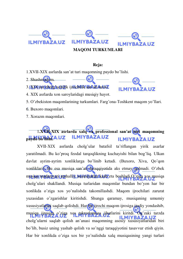  
 
 
 
 
 
MAQOM TURKUMLARI 
 
Reja: 
1.XVII-XIX asrlarda san’at turi maqomning paydo bo’lishi. 
2. Shashmaqom. 
3. XIX asr cholg’uchilik ijrochilik san’ati tarixi. 
4. XIX asrlarda xon saroylaridagi musiqiy hayot.  
5. O’zbekiston maqomlarining turkumlari. Farg’ona-Toshkent maqom yo’llari.  
6. Buxoro maqomlari. 
7. Xorazm maqomlari.   
 
1.XVII-XIX asrlarda xalq va professional san’at turi maqomning 
paydo bo’lishi. 
XVII-XIX asrlarda cholg’ular batafsil ta’riflangan yirik asarlar 
yaratilmadi. Bu ko’proq feodal tarqoqlikning kuchayishi bilan bog’liq. Ulkan 
davlat ayrim-ayrim xonliklarga bo’linib ketadi. (Buxoro, Xiva, Qo’qon 
xonliklari). Bu esa musiqa san’ati taraqqiyotida aks etmay qolmadi. O’zbek 
musiqa madaniyati mahalliy xususiyatlar kasb eta boshladi.O’ziga xos musiqa 
cholg’ulari shakllandi. Musiqa turlaridan maqomlar bundan bo’yon har bir 
xonlikda o’ziga xos yo’nalishda takomillashdi. Maqom ijrochilari zarurat 
yuzasidan o’zgarishlar kiritishdi. Shunga qaramay, musiqaning umumiy 
xususiyatlarini saqlab qolishdi. Har bir ijrochi maqom ijrosiga ijodiy yondashib, 
musiqa ijrosiga o’ziga xos takrorlanmas jihatlarini kiritdi. Og’zaki tarzda 
cholg’ularni saqlab qolish an’anasi maqomning asosiy xususiyatlaridan biri 
bo’lib, busiz uning yashab qolish va so’nggi taraqqiyotini tasavvur etish qiyin. 
Har bir xonlikda o’ziga xos bir yo’nalishda xalq musiqasining yangi turlari 
