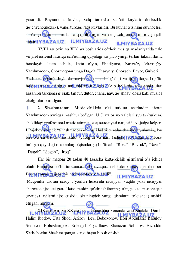  
 
yaratildi: Bayramona kuylar, xalq tomosha san’ati kuylari( dorbozlik, 
qo’g’irchoqbozlik), yangi turdagi raqs kuylaridir. Bu kuylar o’zining quvnoqligi, 
sho’xligi bilan bir-biridan farq qilib turgan va keng xalq ommasini o’ziga jalb 
etgan. 
 XVIII asr oxiri va XIX asr boshlarida o’zbek musiqa madaniyatida xalq 
va professional musiqa san’atining quyidagi ko’plab yangi turlari takomillasha 
boshlaydi: katta ashula, katta o’yin, Shodiyona, Navro’z, Mavrig’iy, 
Shashmaqom, Chormaqom( unga Dugoh, Husayniy, Chorgoh, Bayot, Gulyori—
Shahnoz kirgan). Joylarda mavjud musiqa cholg’ulari va ijrochilarga bog’liq 
holda turlicha cholg’u ansambllari tuzilgan. Ko’p hollarda xalq cholg’ulari 
ansambli tarkibiga g’ijjak, tanbur, dutor, chang, nay, qo’shnay, doira kabi musiqa 
cholg’ulari kiritilgan. 
 2. Shashmaqom. Musiqachilikda olti turkum asarlardan iborat 
Shashmaqom ayniqsa mashhur bo’lgan. U O’rta osiyo xalqlari syuita (turkum) 
shaklidagi professional musiqasining uzoq taraqqiyoti natijasida vujudga kelgan. 
I.Rajabov yozadi: “Shashmaqom olti turli lad sistemalaridan iborat, ularning har 
biri o’z navbatida mushkulot (cholg’u) va nasr (ashula) bo’limlaridan iborat 
bo’lgan quyidagi maqomlarga(qismlarga) bo’linadi; “Rost”, “Buzruk”, “Navo”, 
“Dugoh”, “Segoh”, “Iroq”. 
 Har bir maqom 20 tadan 40 tagacha katta-kichik qismlarni o’z ichiga 
oladi. Hammasi bo’lib turkumda 250 ga yaqin mushkulot va nasr qismlari bor. 
Bir maqomning ijrosi bir necha soat davom etadi”. 
 Maqomlar asosan saroy a’yonlari huzurida muayyan vaqtda yoki muayyan 
sharoitda ijro etilgan. Hatto mohir qo’shiqchilarning o’ziga xos musobaqasi 
(ayniqsa avjlarni ijro etishda, shuningdek yangi qismlarni to’qishda) tashkil 
etilgani ma’lum. 
 XIX asr oxiri va XX asr boshida mashhur xonanda va sozandalar Domla 
Halim Ibodov, Usta Shodi Azizov, Levi Boboxonov, Hoji Abdulaziz Rasulov, 
Sodirxon Bobosharipov, Boboqul Fayzullaev, Shonazar Sohibov, Fazliddin 
Shahobovlar Shashmaqomga yangi hayot baxsh etishdi. 
