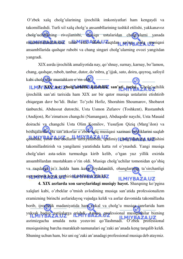  
 
 O’zbek xalq cholg’ularining ijrochilik imkoniyatlari ham kengaydi va 
takomillashdi. Turli xil xalq cholg’u ansambllarining tashkil etilishi, yakkanavoz 
cholg’uchilikning rivojlanishi, musiqa ustalaridan cholg’ularni yanada 
mukammallashtirishni talab etdi. Biroz vaqtdan so’ng, xalq musiqasi 
ansambllarida qashqar rubobi va chang singari cholg’ularning ovozi yangitdan 
yangradi. 
 XIX asrda ijrochilik amaliyotida nay, qo’shnay, surnay, karnay, bo’lamon, 
chang, qashqar, rubob, tanbur, dutor, do’mbra, g’ijjak, sato, doira, qayroq, safoyil 
kabi cholg’ular mustahkam o’rin oldi. 
 3. XIX asr cholg’uchilik ijrochilik san’ati tarixi. Cholg’uchilik 
ijrochilik san’ati tarixida ham XIX asr bir qator musiqa ustalarini etishtirib 
chiqargan davr bo’ldi. Bular: To’ychi Hofiz, Shorahim Shoumarov, Shobarot 
tanburchi, Abdusoat dutorchi, Usta Usmon Zufarov (Toshkent), Rustambek 
(Andijon), Ro’zimatxon changchi (Namangan), Abduqodir naychi, Usta Masaid 
doirachi va changchi Usta Olim Komilov, Yusufjon Qiziq (Marg’ilon) va 
boshqalardir. Bu san’atkorlar o’zbek xalq musiqasi xazinasi boyliklarini saqlab 
qolishda, yosh iste’dodlarni tarbiyalashda, qadimiy cholg’ularning tuzilishini 
takomillashtirish va yangilarni yaratishda katta rol o’ynashdi. Yangi musiqa 
cholg’ulari asta-sekin turmushga kirib kelib, o’tgan yuz yillik oxirida 
ansambllardan mustahkam o’rin oldi. Musiqa cholg’uchilar tomonidan qo’shiq 
va raqslarga jo’r holda ham keng foydalanildi, ohanglarning ta’sirchanligi 
metroritmik bezak qochirimlar bilan to’ldirildi.  
 4. XIX asrlarda xon saroylaridagi musiqiy hayot. Sharqning ko’pgina 
xalqlari kabi, o’zbeklar o’tmish avlodining musiqa san’atida professionalizm 
eramizning birinchi asrlaridayoq vujudga keldi va asrlar davomida takomillasha 
borib, ijrochilik madaniyatida ham vokal va cholg’u musiqa janrlarida ham 
yuksak badiiy natijalarga erishdi. Ammo, professional musiqachilar bizning 
asrimizgacha amalda nota yozuvini qo’llashmadi. O’zbek professional 
musiqasining barcha murakkab namunalari og’zaki an’anada keng tarqalib keldi. 
Shuning uchun ham, biz uni og’zaki an’anadagi professional musiqa deb ataymiz. 
