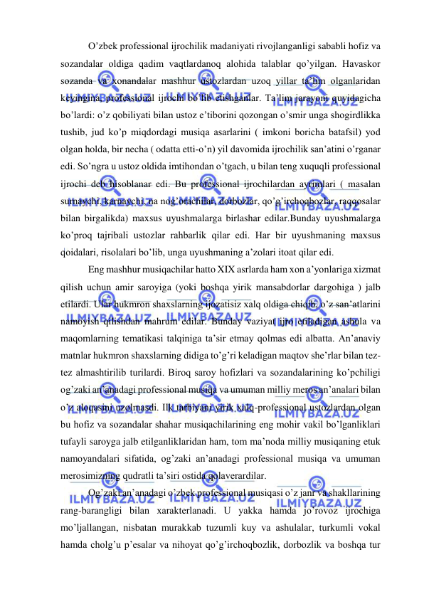  
 
 O’zbek professional ijrochilik madaniyati rivojlanganligi sababli hofiz va 
sozandalar oldiga qadim vaqtlardanoq alohida talablar qo’yilgan. Havaskor 
sozanda va xonandalar mashhur ustozlardan uzoq yillar ta’lim olganlaridan 
keyingina, professional ijrochi bo’lib etishganlar. Ta’lim jarayoni quyidagicha 
bo’lardi: o’z qobiliyati bilan ustoz e’tiborini qozongan o’smir unga shogirdlikka 
tushib, jud ko’p miqdordagi musiqa asarlarini ( imkoni boricha batafsil) yod 
olgan holda, bir necha ( odatta etti-o’n) yil davomida ijrochilik san’atini o’rganar 
edi. So’ngra u ustoz oldida imtihondan o’tgach, u bilan teng xuquqli professional 
ijrochi deb hisoblanar edi. Bu professional ijrochilardan ayrimlari ( masalan 
surnaychi, karnaychi, na nog’orachilar, dorbozlar, qo’g’irchoqbozlar, raqqosalar 
bilan birgalikda) maxsus uyushmalarga birlashar edilar.Bunday uyushmalarga 
ko’proq tajribali ustozlar rahbarlik qilar edi. Har bir uyushmaning maxsus 
qoidalari, risolalari bo’lib, unga uyushmaning a’zolari itoat qilar edi. 
 Eng mashhur musiqachilar hatto XIX asrlarda ham xon a’yonlariga xizmat 
qilish uchun amir saroyiga (yoki boshqa yirik mansabdorlar dargohiga ) jalb 
etilardi. Ular hukmron shaxslarning ijozatisiz xalq oldiga chiqib, o’z san’atlarini 
namoyish qilishdan mahrum edilar. Bunday vaziyat ijro etiladigan ashula va 
maqomlarning tematikasi talqiniga ta’sir etmay qolmas edi albatta. An’anaviy 
matnlar hukmron shaxslarning didiga to’g’ri keladigan maqtov she’rlar bilan tez-
tez almashtirilib turilardi. Biroq saroy hofizlari va sozandalarining ko’pchiligi 
og’zaki an’anadagi professional musiqa va umuman milliy meros an’analari bilan 
o’z aloqasini uzolmasdi. Ilk tarbiyani yirik xalq-professional ustozlardan olgan 
bu hofiz va sozandalar shahar musiqachilarining eng mohir vakil bo’lganliklari 
tufayli saroyga jalb etilganliklaridan ham, tom ma’noda milliy musiqaning etuk 
namoyandalari sifatida, og’zaki an’anadagi professional musiqa va umuman 
merosimizning qudratli ta’siri ostida qolaverardilar. 
 Og’zaki an’anadagi o’zbek professional musiqasi o’z janr va shakllarining 
rang-barangligi bilan xarakterlanadi. U yakka hamda jo’rovoz ijrochiga 
mo’ljallangan, nisbatan murakkab tuzumli kuy va ashulalar, turkumli vokal 
hamda cholg’u p’esalar va nihoyat qo’g’irchoqbozlik, dorbozlik va boshqa tur 
