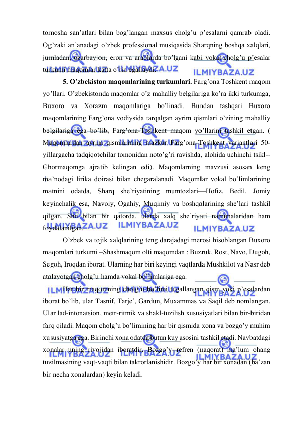  
 
tomosha san’atlari bilan bog’langan maxsus cholg’u p’esalarni qamrab oladi. 
Og’zaki an’anadagi o’zbek professional musiqasida Sharqning boshqa xalqlari, 
jumladan, ozarbayjon, eron va arablarda bo’lgani kabi vokal-cholg’u p’esalar 
turkumi maqomlar katta o’rin egallaydi.  
 5. O’zbekiston maqomlarining turkumlari. Farg’ona Toshkent maqom 
yo’llari. O’zbekistonda maqomlar o’z mahalliy belgilariga ko’ra ikki turkumga, 
Buxoro va Xorazm maqomlariga bo’linadi. Bundan tashqari Buxoro 
maqomlarining Farg’ona vodiysida tarqalgan ayrim qismlari o’zining mahalliy 
belgilariga ega bo’lib, Farg’ona-Toshkent maqom yo’llarini tashkil etgan. ( 
Maqomlardan ayrim qismlarining mazkur Farg’ona-Toshkent variantlari 50-
yillargacha tadqiqotchilar tomonidan noto’g’ri ravishda, alohida uchinchi tsikl--
Chormaqomga ajratib kelingan edi). Maqomlarning mavzusi asosan keng 
ma’nodagi lirika doirasi bilan chegaralanadi. Maqomlar vokal bo’limlarining 
matnini odatda, Sharq she’riyatining mumtozlari—Hofiz, Bedil, Jomiy 
keyinchalik esa, Navoiy, Ogahiy, Muqimiy va boshqalarining she’lari tashkil 
qilgan. Shu bilan bir qatorda, ularda xalq she’riyati namunalaridan ham 
foydalanilgan. 
 O’zbek va tojik xalqlarining teng darajadagi merosi hisoblangan Buxoro 
maqomlari turkumi –Shashmaqom olti maqomdan : Buzruk, Rost, Navo, Dugoh, 
Segoh, Iroqdan iborat. Ularning har biri keyingi vaqtlarda Mushkilot va Nasr deb 
atalayotgan cholg’u hamda vokal bo’limlariga ega.  
 Har bir maqomning cholg’u bo’limi tugallangan qism yoki p’esalardan 
iborat bo’lib, ular Tasnif, Tarje’, Gardun, Muxammas va Saqil deb nomlangan. 
Ular lad-intonatsion, metr-ritmik va shakl-tuzilish xususiyatlari bilan bir-biridan 
farq qiladi. Maqom cholg’u bo’limining har bir qismida xona va bozgo’y muhim 
xususiyatga ega. Birinchi xona odatda butun kuy asosini tashkil etadi. Navbatdagi 
xonalar uning rivojidan iboratdir. Bozgo’y--refren (naqorat) ma’lum ohang 
tuzilmasining vaqt-vaqti bilan takrorlanishidir. Bozgo’y har bir xonadan (ba’zan 
bir necha xonalardan) keyin keladi. 
