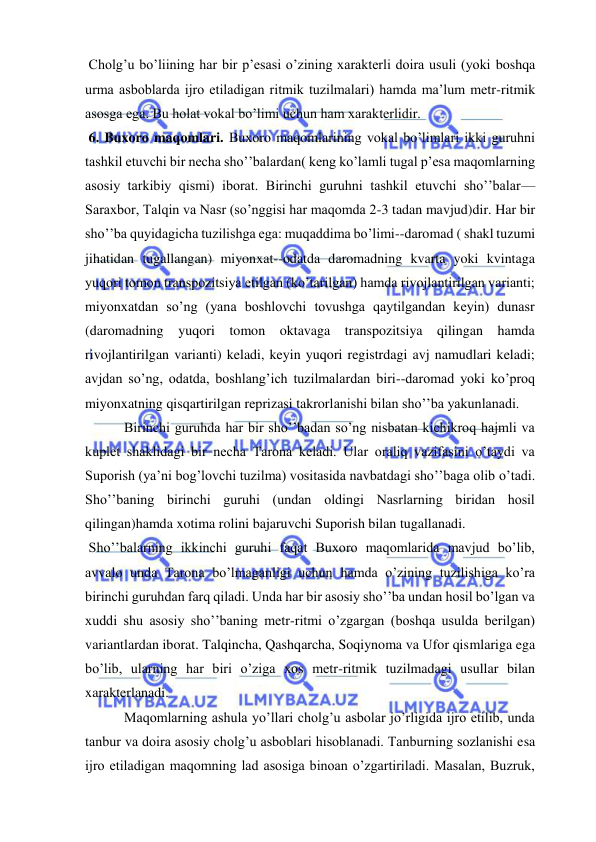  
 
 Cholg’u bo’liining har bir p’esasi o’zining xarakterli doira usuli (yoki boshqa 
urma asboblarda ijro etiladigan ritmik tuzilmalari) hamda ma’lum metr-ritmik 
asosga ega. Bu holat vokal bo’limi uchun ham xarakterlidir. 
 6. Buxoro maqomlari. Buxoro maqomlarining vokal bo’limlari ikki guruhni 
tashkil etuvchi bir necha sho’’balardan( keng ko’lamli tugal p’esa maqomlarning 
asosiy tarkibiy qismi) iborat. Birinchi guruhni tashkil etuvchi sho’’balar—
Saraxbor, Talqin va Nasr (so’nggisi har maqomda 2-3 tadan mavjud)dir. Har bir 
sho’’ba quyidagicha tuzilishga ega: muqaddima bo’limi--daromad ( shakl tuzumi 
jihatidan tugallangan) miyonxat--odatda daromadning kvarta yoki kvintaga 
yuqori tomon transpozitsiya etilgan (ko’tarilgan) hamda rivojlantirilgan varianti; 
miyonxatdan so’ng (yana boshlovchi tovushga qaytilgandan keyin) dunasr 
(daromadning yuqori tomon oktavaga transpozitsiya qilingan hamda 
rivojlantirilgan varianti) keladi, keyin yuqori registrdagi avj namudlari keladi; 
avjdan so’ng, odatda, boshlang’ich tuzilmalardan biri--daromad yoki ko’proq 
miyonxatning qisqartirilgan reprizasi takrorlanishi bilan sho’’ba yakunlanadi. 
 Birinchi guruhda har bir sho’’badan so’ng nisbatan kichikroq hajmli va 
kuplet shaklidagi bir necha Tarona keladi. Ular oraliq vazifasini o’taydi va 
Suporish (ya’ni bog’lovchi tuzilma) vositasida navbatdagi sho’’baga olib o’tadi. 
Sho’’baning birinchi guruhi (undan oldingi Nasrlarning biridan hosil 
qilingan)hamda xotima rolini bajaruvchi Suporish bilan tugallanadi. 
 Sho’’balarning ikkinchi guruhi faqat Buxoro maqomlarida mavjud bo’lib, 
avvalo unda Tarona bo’lmaganligi uchun hamda o’zining tuzilishiga ko’ra 
birinchi guruhdan farq qiladi. Unda har bir asosiy sho’’ba undan hosil bo’lgan va 
xuddi shu asosiy sho’’baning metr-ritmi o’zgargan (boshqa usulda berilgan) 
variantlardan iborat. Talqincha, Qashqarcha, Soqiynoma va Ufor qismlariga ega 
bo’lib, ularning har biri o’ziga xos metr-ritmik tuzilmadagi usullar bilan 
xarakterlanadi.  
 Maqomlarning ashula yo’llari cholg’u asbolar jo’rligida ijro etilib, unda 
tanbur va doira asosiy cholg’u asboblari hisoblanadi. Tanburning sozlanishi esa 
ijro etiladigan maqomning lad asosiga binoan o’zgartiriladi. Masalan, Buzruk, 
