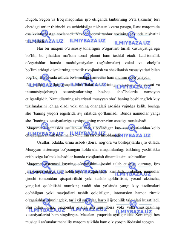  
 
Dugoh, Segoh va Iroq maqomlari ijro etilganda tanburning o’rta (ikinchi) tori 
chetdagi torlar (birinchi va uchichisi)ga nisbatan kvarta pastga, Rost maqomida 
esa kvinta pastga sozlanadi. Navo maqomi tanbur sozining sekunda nisbatini 
talab qiladi. 
 Har bir maqom o’z asosiy tonalligini o’zgartirib turish xususiyatiga ega 
bo’lib, bu jihatdan ma’lum tonal planni ham tashkil etadi. Lad-tonallik 
o’zgarishlar 
hamda 
modulyatsiyalar 
(og’ishmalar) 
vokal 
va 
cholg’u 
bo’limlaridagi qismlarning tematik rivojlanish va shakllanish xususiyatlari bilan 
bog’liq. Bu borada ashula bo’limidagi namudlar ham muhim rol o’ynaydi. 
 Namudlar---ma’lum maqom sho’’balaridan birining muayyan kuy tuzumi va 
intonatsiya(ohang) 
xususiyatlarining 
boshqa 
sho’’balarda 
namoyon 
etilganligidir. Namudlarning aksariyati muayyan sho’’baning boshlang’ich kuy 
tuzilmalarini ichiga oladi yoki uning ohanglari asosida vujudga kelib, boshqa 
sho’’baning yuqori registrida avj sifatida qo’llaniladi. Bunda namudlar yangi 
sho’’baning xususiyatlariga ayniqsa uning metr-ritm asosiga moslashadi. 
 Maqomat sistemasida usullar---ular jo’r bo’ladigan kuy xususiyatlaridan kelib 
chiqadigan ritmik tuzilmalar---muhim tarkib hisoblanadi. 
 Usullar, odatda, urma asbob (doira, nog’ora va boshqa)larda ijro etiladi. 
Muayyan sistemaga bo’ysungan holda ular maqomlardagi tsiklning yaxlitlikka 
erishuviga ko’maklashadilar hamda rivojlanish dinamikasini oshiradilar. 
 Maqomat sistemasi kuyning o’zgarishini ijrosini talab etishiga qarmay, ijro 
jarayonida ularga har holda ayrim o’zgarishlar kiritiladi.Jumladan, namudlar 
ijrochi tomonidan qisqartirilishi yoki tushib qoldirilishi, yoxud aksincha, 
yangilari qo’shilishi mumkin; xuddi shu yo’sinda yangi kuy tuzilmalari 
qo’shilgan yoki mavjudlari tushib qoldirilgan, intonatsion hamda ritmik 
o’zgarishlar, shuningdek, turli xil sur’atlar, har xil ijrochilik talqinlari kuzatiladi. 
Shu bilan birga, maqomlar o’ziga ma’lum doira yoki voha musiqasining 
xususiyatlarini ham singdirgan. Masalan, yuqorida aytilganidek Xorazmga hos 
musiqali an’analar mahalliy maqom tsiklida ham o’z yorqin ifodasini topgan. 

