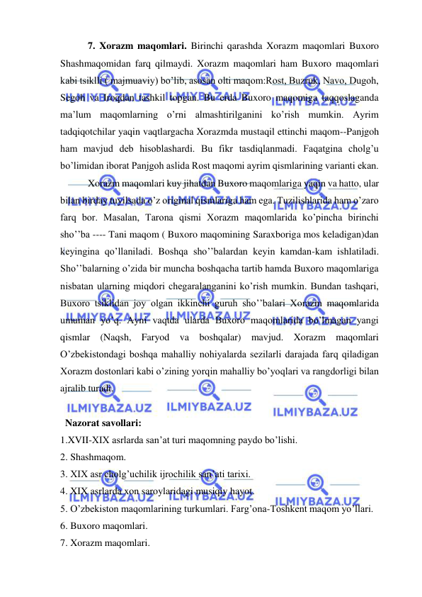  
 
 7. Xorazm maqomlari. Birinchi qarashda Xorazm maqomlari Buxoro 
Shashmaqomidan farq qilmaydi. Xorazm maqomlari ham Buxoro maqomlari 
kabi tsiklli ( majmuaviy) bo’lib, asosan olti maqom:Rost, Buzruk, Navo, Dugoh, 
Segoh va Iroqdan tashkil topgan. Bu erda Buxoro maqomiga taqqoslaganda 
ma’lum maqomlarning o’rni almashtirilganini ko’rish mumkin. Ayrim 
tadqiqotchilar yaqin vaqtlargacha Xorazmda mustaqil ettinchi maqom--Panjgoh 
ham mavjud deb hisoblashardi. Bu fikr tasdiqlanmadi. Faqatgina cholg’u 
bo’limidan iborat Panjgoh aslida Rost maqomi ayrim qismlarining varianti ekan.  
 Xorazm maqomlari kuy jihatdan Buxoro maqomlariga yaqin va hatto, ular 
bilan birday tuyilsada o’z original qismlariga ham ega. Tuzilishlarida ham o’zaro 
farq bor. Masalan, Tarona qismi Xorazm maqomlarida ko’pincha birinchi 
sho’’ba ---- Tani maqom ( Buxoro maqomining Saraxboriga mos keladigan)dan 
keyingina qo’llaniladi. Boshqa sho’’balardan keyin kamdan-kam ishlatiladi. 
Sho’’balarning o’zida bir muncha boshqacha tartib hamda Buxoro maqomlariga 
nisbatan ularning miqdori chegaralanganini ko’rish mumkin. Bundan tashqari, 
Buxoro tsiklidan joy olgan ikkinchi guruh sho’’balari Xorazm maqomlarida 
umuman yo’q. Ayni vaqtda ularda Buxoro maqomlarida bo’lmagan yangi 
qismlar (Naqsh, Faryod va boshqalar) mavjud. Xorazm maqomlari 
O’zbekistondagi boshqa mahalliy nohiyalarda sezilarli darajada farq qiladigan 
Xorazm dostonlari kabi o’zining yorqin mahalliy bo’yoqlari va rangdorligi bilan 
ajralib turadi. 
 
  Nazorat savollari: 
1.XVII-XIX asrlarda san’at turi maqomning paydo bo’lishi. 
2. Shashmaqom. 
3. XIX asr cholg’uchilik ijrochilik san’ati tarixi. 
4. XIX asrlarda xon saroylaridagi musiqiy hayot.  
5. O’zbekiston maqomlarining turkumlari. Farg’ona-Toshkent maqom yo’llari.  
6. Buxoro maqomlari. 
7. Xorazm maqomlari.   
