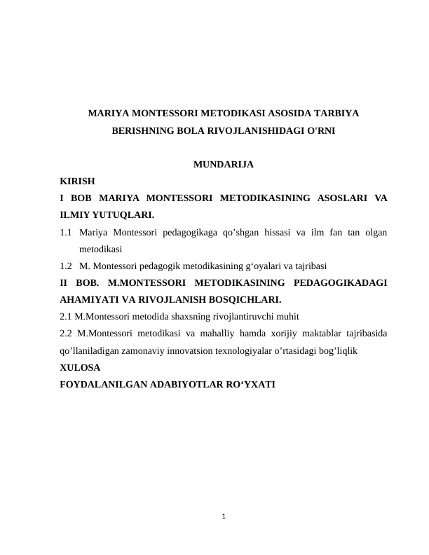 MARIYA MONTESSORI METODIKASI ASOSIDA TARBIYA
BERISHNING BOLA RIVOJLANISHIDAGI O'RNI
MUNDARIJA
KIRISH
I  BOB  MARIYA  MONTESSORI  METODIKASINING ASOSLARI  VA
ILMIY YUTUQLARI.
1.1 Mariya  Montessori  pedagogikaga  qo’shgan  hissasi  va  ilm  fan  tan  olgan
metodikasi 
1.2 M. Montessori pedagogik metodikasining g‘oyalari va tajribasi
II  BOB.  M.MONTESSORI  METODIKASINING  PEDAGOGIKADAGI
AHAMIYATI VA RIVOJLANISH BOSQICHLARI.
2.1 M.Montessori metodida shaxsning rivojlantiruvchi muhit
2.2 M.Montessori  metodikasi va mahalliy  hamda  xorijiy maktablar tajribasida
qo’llaniladigan zamonaviy innovatsion texnologiyalar o’rtasidagi bog’liqlik
XULOSA
FOYDALANILGAN ADABIYOTLAR ROʻYXATI
1
