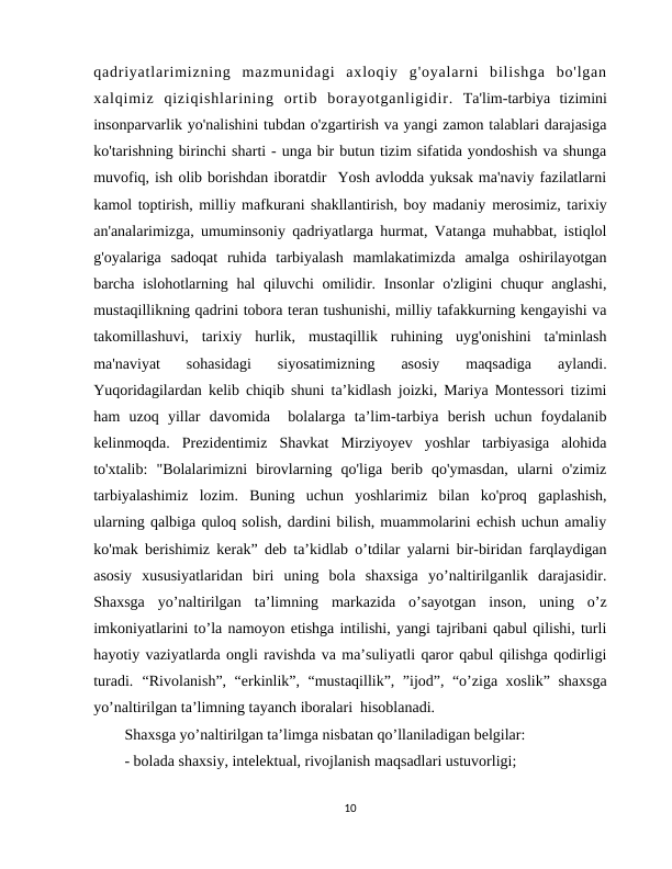 qadriyatlarimizning  mazmunidagi  axloqiy  g'oyalarni  bilishga  bo'lgan
xalqimiz  qiziqishlarining  ortib  borayotganligidir. Ta'lim-tarbiya  tizimini
insonparvarlik yo'nalishini tubdan o'zgartirish va yangi zamon talablari darajasiga
ko'tarishning birinchi sharti - unga bir butun tizim sifatida yondoshish va shunga
muvofiq, ish olib borishdan iboratdir  Yosh avlodda yuksak ma'naviy fazilatlarni
kamol toptirish, milliy mafkurani shakllantirish, boy madaniy merosimiz, tarixiy
an'analarimizga, umuminsoniy qadriyatlarga hurmat, Vatanga muhabbat, istiqlol
g'oyalariga  sadoqat  ruhida  tarbiyalash  mamlakatimizda  amalga  oshirilayotgan
barcha islohotlarning hal qiluvchi omilidir. Insonlar  o'zligini chuqur  anglashi,
mustaqillikning qadrini tobora teran tushunishi, milliy tafakkurning kengayishi va
takomillashuvi,  tarixiy  hurlik,  mustaqillik  ruhining  uyg'onishini  ta'minlash
ma'naviyat  sohasidagi  siyosatimizning  asosiy  maqsadiga  aylandi.
Yuqoridagilardan kelib chiqib shuni ta’kidlash joizki, Mariya Montessori tizimi
ham  uzoq  yillar  davomida   bolalarga  ta’lim-tarbiya  berish  uchun  foydalanib
kelinmoqda.  Prezidentimiz  Shavkat  Mirziyoyev  yoshlar  tarbiyasiga  alohida
to'xtalib:  "Bolalarimizni  birovlarning  qo'liga  berib  qo'ymasdan,  ularni  o'zimiz
tarbiyalashimiz  lozim.  Buning  uchun  yoshlarimiz  bilan  ko'proq  gaplashish,
ularning qalbiga quloq solish, dardini bilish, muammolarini echish uchun amaliy
ko'mak berishimiz kerak” deb ta’kidlab o’tdilar yalarni bir-biridan farqlaydigan
asosiy  xususiyatlaridan  biri  uning  bola  shaxsiga  yo’naltirilganlik  darajasidir.
Shaxsga  yo’naltirilgan  ta’limning  markazida  o’sayotgan  inson,  uning  o’z
imkoniyatlarini to’la namoyon etishga intilishi, yangi tajribani qabul qilishi, turli
hayotiy vaziyatlarda ongli ravishda va ma’suliyatli qaror qabul qilishga qodirligi
turadi. “Rivolanish”, “erkinlik”, “mustaqillik”, ”ijod”, “o’ziga xoslik” shaxsga
yo’naltirilgan ta’limning tayanch iboralari  hisoblanadi. 
Shaxsga yo’naltirilgan ta’limga nisbatan qo’llaniladigan belgilar:
- bolada shaxsiy, intelektual, rivojlanish maqsadlari ustuvorligi;
10
