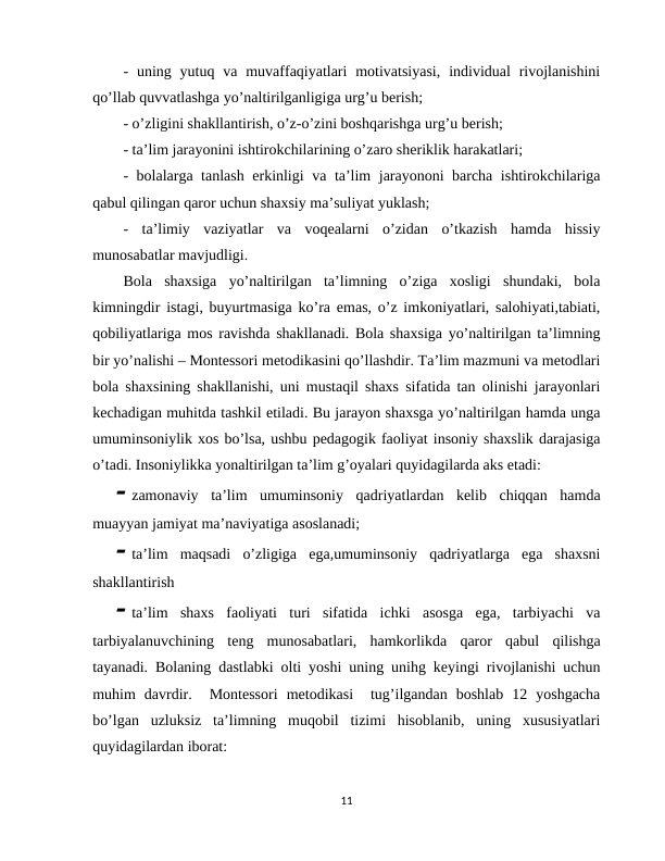 -  uning  yutuq  va  muvaffaqiyatlari  motivatsiyasi,  individual  rivojlanishini
qo’llab quvvatlashga yo’naltirilganligiga urg’u berish;
- o’zligini shakllantirish, o’z-o’zini boshqarishga urg’u berish;
- ta’lim jarayonini ishtirokchilarining o’zaro sheriklik harakatlari;
- bolalarga tanlash erkinligi va ta’lim jarayononi barcha ishtirokchilariga
qabul qilingan qaror uchun shaxsiy ma’suliyat yuklash;
-  ta’limiy  vaziyatlar  va  voqealarni  o’zidan  o’tkazish  hamda  hissiy
munosabatlar mavjudligi. 
Bola  shaxsiga  yo’naltirilgan  ta’limning  o’ziga  xosligi  shundaki,  bola
kimningdir istagi, buyurtmasiga ko’ra emas, o’z imkoniyatlari, salohiyati,tabiati,
qobiliyatlariga mos ravishda shakllanadi. Bola shaxsiga yo’naltirilgan ta’limning
bir yo’nalishi – Montessori metodikasini qo’llashdir. Ta’lim mazmuni va metodlari
bola shaxsining shakllanishi, uni mustaqil shaxs sifatida tan olinishi jarayonlari
kechadigan muhitda tashkil etiladi. Bu jarayon shaxsga yo’naltirilgan hamda unga
umuminsoniylik xos bo’lsa, ushbu pedagogik faoliyat insoniy shaxslik darajasiga
o’tadi. Insoniylikka yonaltirilgan ta’lim g’oyalari quyidagilarda aks etadi: 
 zamonaviy  ta’lim  umuminsoniy  qadriyatlardan  kelib  chiqqan  hamda
muayyan jamiyat ma’naviyatiga asoslanadi;
 ta’lim  maqsadi  o’zligiga  ega,umuminsoniy  qadriyatlarga  ega  shaxsni
shakllantirish 
 ta’lim  shaxs  faoliyati  turi  sifatida  ichki  asosga  ega,  tarbiyachi  va
tarbiyalanuvchining  teng  munosabatlari,  hamkorlikda  qaror  qabul  qilishga
tayanadi. Bolaning dastlabki olti yoshi uning unihg keyingi rivojlanishi uchun
muhim  davrdir.   Montessori  metodikasi   tug’ilgandan  boshlab  12  yoshgacha
bo’lgan  uzluksiz  ta’limning  muqobil  tizimi  hisoblanib,  uning  xususiyatlari
quyidagilardan iborat:
11
