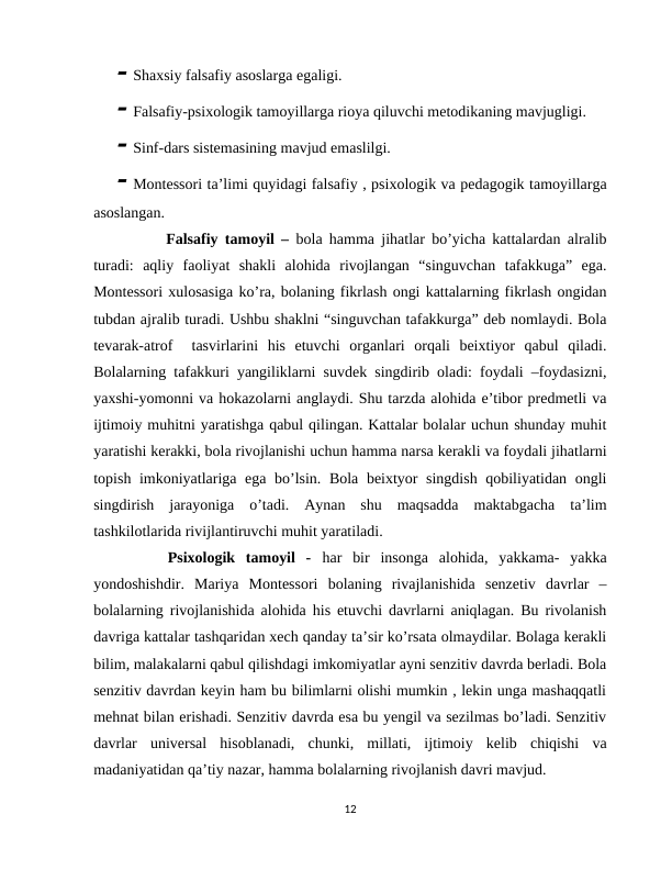  Shaxsiy falsafiy asoslarga egaligi.
 Falsafiy-psixologik tamoyillarga rioya qiluvchi metodikaning mavjugligi. 
 Sinf-dars sistemasining mavjud emaslilgi. 
 Montessori ta’limi quyidagi falsafiy , psixologik va pedagogik tamoyillarga
asoslangan.
      Falsafiy tamoyil –  bola hamma jihatlar bo’yicha kattalardan alralib
turadi:  aqliy  faoliyat  shakli  alohida  rivojlangan  “singuvchan  tafakkuga”  ega.
Montessori xulosasiga ko’ra, bolaning fikrlash ongi kattalarning fikrlash ongidan
tubdan ajralib turadi. Ushbu shaklni “singuvchan tafakkurga” deb nomlaydi. Bola
tevarak-atrof   tasvirlarini  his  etuvchi  organlari  orqali  beixtiyor  qabul  qiladi.
Bolalarning tafakkuri yangiliklarni suvdek singdirib oladi: foydali –foydasizni,
yaxshi-yomonni va hokazolarni anglaydi. Shu tarzda alohida e’tibor predmetli va
ijtimoiy muhitni yaratishga qabul qilingan. Kattalar bolalar uchun shunday muhit
yaratishi kerakki, bola rivojlanishi uchun hamma narsa kerakli va foydali jihatlarni
topish imkoniyatlariga ega bo’lsin. Bola beixtyor singdish qobiliyatidan ongli
singdirish  jarayoniga  o’tadi.  Aynan  shu  maqsadda  maktabgacha  ta’lim
tashkilotlarida rivijlantiruvchi muhit yaratiladi. 
    Psixologik  tamoyil  -  har  bir  insonga  alohida,  yakkama-  yakka
yondoshishdir.  Mariya  Montessori  bolaning  rivajlanishida  senzetiv  davrlar  –
bolalarning rivojlanishida alohida his etuvchi davrlarni aniqlagan. Bu rivolanish
davriga kattalar tashqaridan xech qanday ta’sir ko’rsata olmaydilar. Bolaga kerakli
bilim, malakalarni qabul qilishdagi imkomiyatlar ayni senzitiv davrda berladi. Bola
senzitiv davrdan keyin ham bu bilimlarni olishi mumkin , lekin unga mashaqqatli
mehnat bilan erishadi. Senzitiv davrda esa bu yengil va sezilmas bo’ladi. Senzitiv
davrlar  universal  hisoblanadi,  chunki,  millati,  ijtimoiy  kelib  chiqishi  va
madaniyatidan qa’tiy nazar, hamma bolalarning rivojlanish davri mavjud. 
12

