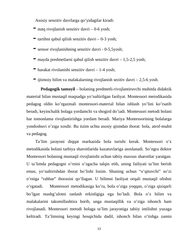 Asosiy senzitiv davrlarga qo’yidagilar kiradi:
 nutq rivojlanish senzitiv davri – 0-6 yosh;
 tartibni qabul qilish senzitiv davri – 0-3 yosh;
 sensor rivojlanishning senzitiv davri - 0-5,5yosh;  
 mayda predmetlarni qabul qilish senzitiv davri – 1,5-2,5 yosh;
 harakat rivolanishi senzitiv davri – 1-4 yosh;
 ijtimoiy bilim va malakalarning rivojlanish sezitiv davri – 2,5-6 yosh.  
     Pedagogik tamoyil – bolaning predmetli-rivojlantiruvchi muhitda didaktik
material bilan mustaqil maqsadga yo’naltirilgan faoliyat. Montessori metodikasida
pedagog  oldin  ko’rgazmali  montessori-material  bilan  ishlash  yo’lini  ko’rsatib
beradi, keyinchalik bolaga yordamchi va shogird do’iadi. Montessori metodi bolani
har tomonlama rivojlantirishga yordam beradi. Mariya Montessorining bolalarga
yondoshuvi o’ziga xosdir. Bu tizim uchta asosiy qismdan iborat: bola, atrof-muhit
va pedagog. 
Ta’lim  jarayoni  diqqat  markazida  bola  turishi  kerak.  Montessori  o’z
metodikasida bolani tarbiya sharoitlarida kuzatuvlariga asoslanadi. So’ngra doktor
Montessori bolaning mustaqil rivojlanishi uchun tabiiy maxsus sharoitlar yaratgan.
U ta’limda pedagogni o’rnini o’zgacha talqin etib, uning failiyati ta’lim berish
emas,  yo’naltirishdan iborat  bo’lishi  lozim. Shuning uchun “o’qituvchi” so’zi
o’rniga “rahbar” iborasini qo’llagan. U bilimni faoliyat orqali mustaqil olishni
o’rgatadi.    Montessori metodikasiga ko’ra, bola o’ziga yoqqan, o’ziga qiziqarli
bo’lgan  mashg’ulotni  tanlash  erkinligiga  ega  bo’ladi.  Bola  o’z  bilim  va
malakalarini  takomillashtira  borib,  unga  mustaqillik  va  o’ziga  ishonch  ham
rivojlanadi. Montessori metodi bolaga ta’lim jarayoniga tabiiy intilishni yuzaga
keltiradi.  Ta’limning  keyingi  bosqichida  dadil,  ishonch  bilan  o’tishga  zamin
13
