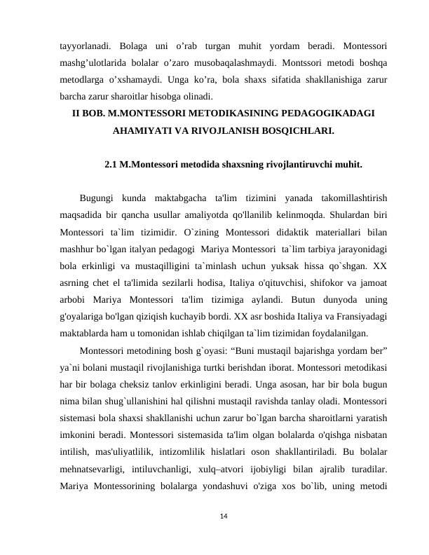 tayyorlanadi.  Bolaga  uni  o’rab  turgan  muhit  yordam  beradi.  Montessori
mashg’ulotlarida bolalar o’zaro musobaqalashmaydi. Montssori  metodi boshqa
metodlarga o’xshamaydi. Unga ko’ra, bola shaxs sifatida shakllanishiga zarur
barcha zarur sharoitlar hisobga olinadi.   
II BOB. M.MONTESSORI METODIKASINING PEDAGOGIKADAGI
AHAMIYATI VA RIVOJLANISH BOSQICHLARI.
2.1 M.Montessori metodida shaxsning rivojlantiruvchi muhit.
Bugungi  kunda  maktabgacha  ta'lim  tizimini  yanada  takomillashtirish
maqsadida bir qancha usullar amaliyotda qo'llanilib kelinmoqda. Shulardan biri
Montessori  ta`lim  tizimidir.  O`zining  Montessori  didaktik  materiallari  bilan
mashhur bo`lgan italyan pedagogi  Mariya Montessori  ta`lim tarbiya jarayonidagi
bola erkinligi va mustaqilligini ta`minlash uchun yuksak hissa qo`shgan. XX
asrning chet el ta'limida sezilarli hodisa, Italiya o'qituvchisi, shifokor va jamoat
arbobi  Mariya  Montessori  ta'lim  tizimiga  aylandi.  Butun  dunyoda  uning
g'oyalariga bo'lgan qiziqish kuchayib bordi. XX asr boshida Italiya va Fransiyadagi
maktablarda ham u tomonidan ishlab chiqilgan ta`lim tizimidan foydalanilgan.  
Montessori metodining bosh g`oyasi: “Buni mustaqil bajarishga yordam ber”
ya`ni bolani mustaqil rivojlanishiga turtki berishdan iborat. Montessori metodikasi
har bir bolaga cheksiz tanlov erkinligini beradi. Unga asosan, har bir bola bugun
nima bilan shug`ullanishini hal qilishni mustaqil ravishda tanlay oladi. Montessori
sistemasi bola shaxsi shakllanishi uchun zarur bo`lgan barcha sharoitlarni yaratish
imkonini beradi. Montessori sistemasida ta'lim olgan bolalarda o'qishga nisbatan
intilish,  mas'uliyatlilik,  intizomlilik  hislatlari  oson  shakllantiriladi.  Bu  bolalar
mehnatsevarligi,  intiluvchanligi,  xulq–atvori  ijobiyligi  bilan  ajralib  turadilar.
Mariya  Montessorining  bolalarga  yondashuvi  o'ziga  xos  bo`lib,  uning  metodi
14
