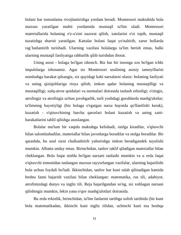 bolani har tomonlama rivojlantirishga yordam beradi. Montessori maktabida bola
maxsus  yaratilgan  muhit  yordamida  mustaqil  ta'lim  oladi.  Montessori
materiallarida bolaning o'z-o'zini  nazorat qilish, xatolarini o'zi  topib, mustaqil
tuzatishga  sharoit  yaratilgan.  Kattalar  bolani  faqat  yo'naltirib,  zarur  hollarda
rag`batlantirib  turishadi.  Ularning  vazifasi  bolalarga  ta'lim  berish  emas,  balki
ularning mustaqil faoliyatiga rahbarlik qilib turishdan iborat.
Uning asosi - bolaga bo'lgan ishonch. Biz har bir insonga xos bo'lgan ichki
impulslarga  ishonamiz.  Agar  siz  Montessori  usulining  asosiy  tamoyillarini
nomlashga harakat qilsangiz, siz quyidagi kabi narsalarni olasiz: bolaning faoliyati
va  uning  qiziqishlariga  rioya  qilish;  imkon  qadar  bolaning  mustaqilligi  va
mustaqilligi; xulq-atvor qoidalari va normalari doirasida tanlash erkinligi; o'zingiz,
atrofingiz va atrofingiz uchun javobgarlik, turli yoshdagi guruhlarda mashg'ulotlar;
ta'limning hayotiyligi  (biz bolaga o'rgatgan  narsa  hayotda qo'llanilishi  kerak),
kuzatish  -  o'qituvchining  barcha  qarorlari  bolani  kuzatish  va  uning  xatti-
harakatlarini tahlil qilishga asoslangan.
Bolalar ma'lum bir vaqtda maktabga kelishadi, sinfga kiradilar, o'qituvchi
bilan salomlashadilar, materiallar bilan javonlarga boradilar va stolga boradilar. Bir
qarashda, bu usul sizni chalkashtirib yuborishga imkon beradigandek tuyulishi
mumkin. Albatta unday emas. Birinchidan, tanlov taklif qiladigan materiallar bilan
cheklangan. Bola faqat sinfda bo'lgan narsani tanlashi mumkin va u erda faqat
o'qituvchi tomonidan tanlangan maxsus tayyorlangan vazifalar, ularning bajarilishi
bola uchun foydali bo'ladi. Ikkinchidan, tanlov har kuni talab qilinadigan kamida
beshta fanni bajarish vazifasi bilan cheklangan: matematika, rus tili, adabiyot,
atrofimizdagi dunyo va ingliz tili. Reja bajarilgandan so'ng, siz xohlagan narsani
qilishingiz mumkin, lekin yana o'quv mashg'ulotlari doirasida.
Bu erda erkinlik, birinchidan, ta'lim fanlarini tartibga solish tartibida (bir kuni
bola  matematikadan,  ikkinchi  kuni  ingliz  tilidan,  uchinchi  kuni  esa  boshqa
15
