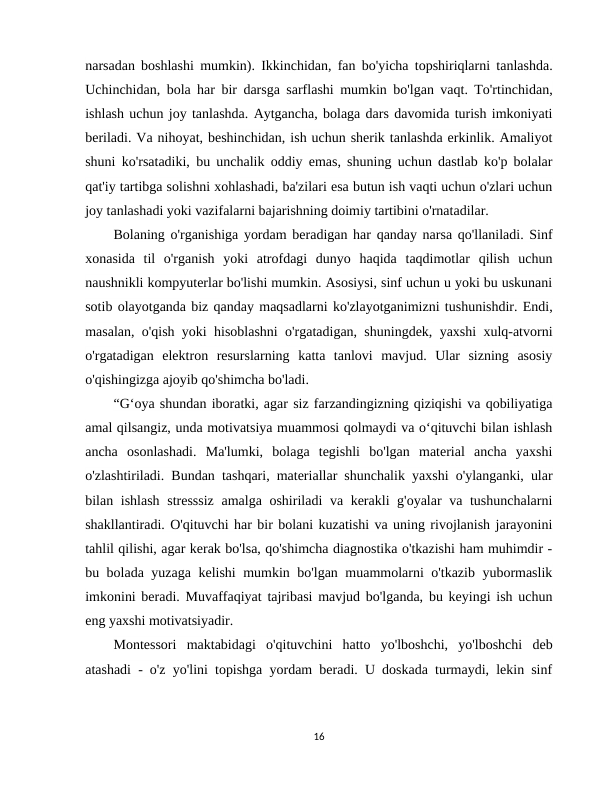 narsadan boshlashi mumkin). Ikkinchidan, fan bo'yicha topshiriqlarni tanlashda.
Uchinchidan, bola har bir darsga sarflashi mumkin bo'lgan vaqt. To'rtinchidan,
ishlash uchun joy tanlashda. Aytgancha, bolaga dars davomida turish imkoniyati
beriladi. Va nihoyat, beshinchidan, ish uchun sherik tanlashda erkinlik. Amaliyot
shuni ko'rsatadiki, bu unchalik oddiy emas, shuning uchun dastlab ko'p bolalar
qat'iy tartibga solishni xohlashadi, ba'zilari esa butun ish vaqti uchun o'zlari uchun
joy tanlashadi yoki vazifalarni bajarishning doimiy tartibini o'rnatadilar.
Bolaning o'rganishiga yordam beradigan har qanday narsa qo'llaniladi. Sinf
xonasida  til  o'rganish  yoki  atrofdagi  dunyo  haqida  taqdimotlar  qilish  uchun
naushnikli kompyuterlar bo'lishi mumkin. Asosiysi, sinf uchun u yoki bu uskunani
sotib olayotganda biz qanday maqsadlarni ko'zlayotganimizni tushunishdir. Endi,
masalan, o'qish yoki hisoblashni o'rgatadigan, shuningdek, yaxshi xulq-atvorni
o'rgatadigan  elektron  resurslarning  katta  tanlovi  mavjud.  Ular  sizning  asosiy
o'qishingizga ajoyib qo'shimcha bo'ladi.
“G‘oya shundan iboratki, agar siz farzandingizning qiziqishi va qobiliyatiga
amal qilsangiz, unda motivatsiya muammosi qolmaydi va o‘qituvchi bilan ishlash
ancha  osonlashadi.  Ma'lumki,  bolaga  tegishli  bo'lgan  material  ancha  yaxshi
o'zlashtiriladi. Bundan tashqari, materiallar shunchalik yaxshi o'ylanganki, ular
bilan ishlash stresssiz  amalga oshiriladi va kerakli g'oyalar va tushunchalarni
shakllantiradi. O'qituvchi har bir bolani kuzatishi va uning rivojlanish jarayonini
tahlil qilishi, agar kerak bo'lsa, qo'shimcha diagnostika o'tkazishi ham muhimdir -
bu bolada yuzaga kelishi mumkin bo'lgan muammolarni o'tkazib yubormaslik
imkonini beradi. Muvaffaqiyat tajribasi mavjud bo'lganda, bu keyingi ish uchun
eng yaxshi motivatsiyadir. 
Montessori  maktabidagi  o'qituvchini  hatto  yo'lboshchi,  yo'lboshchi  deb
atashadi - o'z yo'lini topishga yordam beradi. U doskada turmaydi, lekin sinf
16
