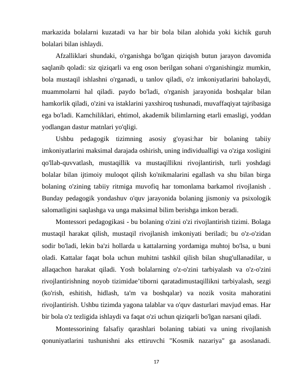 markazida bolalarni kuzatadi va har bir bola bilan alohida yoki kichik guruh
bolalari bilan ishlaydi. 
Afzalliklari shundaki, o'rganishga bo'lgan qiziqish butun jarayon davomida
saqlanib qoladi: siz qiziqarli va eng oson berilgan sohani o'rganishingiz mumkin,
bola mustaqil ishlashni o'rganadi, u tanlov qiladi, o'z imkoniyatlarini baholaydi,
muammolarni  hal  qiladi.  paydo  bo'ladi,  o'rganish  jarayonida  boshqalar  bilan
hamkorlik qiladi, o'zini va istaklarini yaxshiroq tushunadi, muvaffaqiyat tajribasiga
ega bo'ladi. Kamchiliklari, ehtimol, akademik bilimlarning etarli emasligi, yoddan
yodlangan dastur matnlari yo'qligi.
Ushbu  pedagogik  tizimning  asosiy  g'oyasi:har  bir  bolaning  tabiiy
imkoniyatlarini maksimal darajada oshirish, uning individualligi va o'ziga xosligini
qo'llab-quvvatlash,  mustaqillik  va  mustaqillikni  rivojlantirish,  turli  yoshdagi
bolalar bilan ijtimoiy muloqot qilish ko'nikmalarini egallash va shu bilan birga
bolaning o'zining tabiiy ritmiga muvofiq har tomonlama barkamol rivojlanish .
Bunday pedagogik yondashuv o'quv jarayonida bolaning jismoniy va psixologik
salomatligini saqlashga va unga maksimal bilim berishga imkon beradi. 
Montessori pedagogikasi - bu bolaning o'zini o'zi rivojlantirish tizimi. Bolaga
mustaqil harakat qilish, mustaqil rivojlanish imkoniyati beriladi; bu o'z-o'zidan
sodir bo'ladi, lekin ba'zi hollarda u kattalarning yordamiga muhtoj bo'lsa, u buni
oladi. Kattalar faqat bola uchun muhitni tashkil qilish bilan shug'ullanadilar, u
allaqachon harakat  qiladi. Yosh bolalarning o'z-o'zini  tarbiyalash  va o'z-o'zini
rivojlantirishning noyob tizimidae’tiborni qaratadimustaqillikni tarbiyalash, sezgi
(ko'rish,  eshitish,  hidlash,  ta'm  va  boshqalar)  va  nozik  vosita  mahoratini
rivojlantirish. Ushbu tizimda yagona talablar va o'quv dasturlari mavjud emas. Har
bir bola o'z tezligida ishlaydi va faqat o'zi uchun qiziqarli bo'lgan narsani qiladi. 
Montessorining  falsafiy  qarashlari  bolaning  tabiati  va  uning  rivojlanish
qonuniyatlarini  tushunishni  aks  ettiruvchi  "Kosmik  nazariya"  ga  asoslanadi.
17
