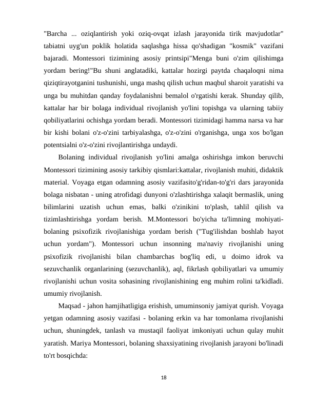 "Barcha  ...  oziqlantirish  yoki  oziq-ovqat  izlash  jarayonida  tirik  mavjudotlar"
tabiatni uyg'un poklik holatida saqlashga  hissa  qo'shadigan  "kosmik"  vazifani
bajaradi.  Montessori  tizimining  asosiy  printsipi"Menga  buni  o'zim  qilishimga
yordam bering!"Bu shuni anglatadiki, kattalar hozirgi paytda chaqaloqni nima
qiziqtirayotganini tushunishi, unga mashq qilish uchun maqbul sharoit yaratishi va
unga bu muhitdan qanday foydalanishni bemalol o'rgatishi kerak. Shunday qilib,
kattalar har bir bolaga individual rivojlanish yo'lini topishga va ularning tabiiy
qobiliyatlarini ochishga yordam beradi. Montessori tizimidagi hamma narsa va har
bir kishi bolani o'z-o'zini tarbiyalashga, o'z-o'zini o'rganishga, unga xos bo'lgan
potentsialni o'z-o'zini rivojlantirishga undaydi.
Bolaning individual  rivojlanish yo'lini amalga oshirishga imkon beruvchi
Montessori tizimining asosiy tarkibiy qismlari:kattalar, rivojlanish muhiti, didaktik
material. Voyaga etgan odamning asosiy vazifasito'g'ridan-to'g'ri dars jarayonida
bolaga nisbatan - uning atrofidagi dunyoni o'zlashtirishga xalaqit bermaslik, uning
bilimlarini  uzatish  uchun  emas,  balki  o'zinikini  to'plash,  tahlil  qilish  va
tizimlashtirishga  yordam  berish.  M.Montessori  bo'yicha  ta'limning  mohiyati-
bolaning psixofizik rivojlanishiga  yordam  berish  ("Tug'ilishdan  boshlab hayot
uchun  yordam").  Montessori  uchun  insonning  ma'naviy  rivojlanishi  uning
psixofizik  rivojlanishi  bilan  chambarchas  bog'liq  edi,  u  doimo  idrok  va
sezuvchanlik organlarining (sezuvchanlik), aql, fikrlash qobiliyatlari va umumiy
rivojlanishi uchun vosita sohasining rivojlanishining eng muhim rolini ta'kidladi.
umumiy rivojlanish.
Maqsad - jahon hamjihatligiga erishish, umuminsoniy jamiyat qurish. Voyaga
yetgan odamning asosiy vazifasi - bolaning erkin va har tomonlama rivojlanishi
uchun, shuningdek, tanlash va mustaqil faoliyat imkoniyati uchun qulay muhit
yaratish. Mariya Montessori, bolaning shaxsiyatining rivojlanish jarayoni bo'linadi
to'rt bosqichda: 
18
