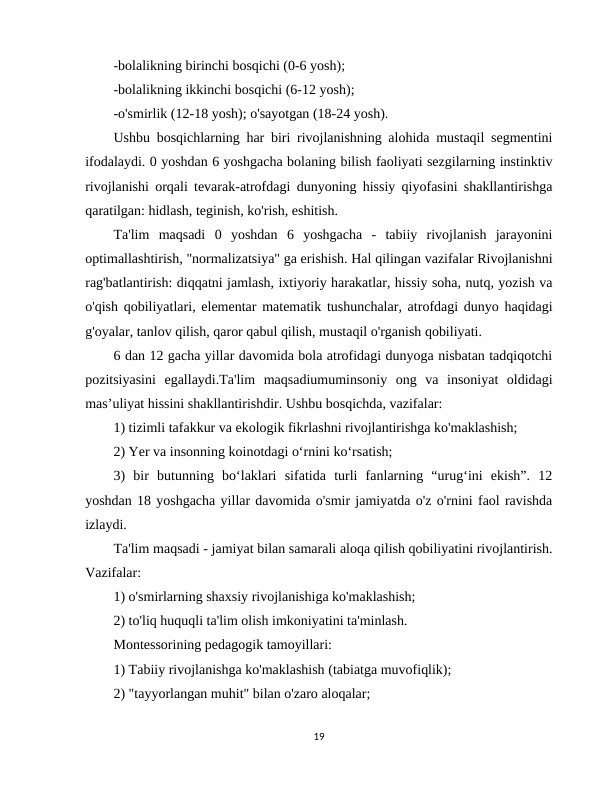-bolalikning birinchi bosqichi (0-6 yosh); 
-bolalikning ikkinchi bosqichi (6-12 yosh); 
-o'smirlik (12-18 yosh); o'sayotgan (18-24 yosh). 
Ushbu bosqichlarning har biri rivojlanishning alohida mustaqil segmentini
ifodalaydi. 0 yoshdan 6 yoshgacha bolaning bilish faoliyati sezgilarning instinktiv
rivojlanishi orqali tevarak-atrofdagi dunyoning hissiy qiyofasini shakllantirishga
qaratilgan: hidlash, teginish, ko'rish, eshitish.
Ta'lim  maqsadi  0  yoshdan  6  yoshgacha  -  tabiiy  rivojlanish  jarayonini
optimallashtirish, "normalizatsiya" ga erishish. Hal qilingan vazifalar Rivojlanishni
rag'batlantirish: diqqatni jamlash, ixtiyoriy harakatlar, hissiy soha, nutq, yozish va
o'qish qobiliyatlari, elementar matematik tushunchalar, atrofdagi dunyo haqidagi
g'oyalar, tanlov qilish, qaror qabul qilish, mustaqil o'rganish qobiliyati. 
6 dan 12 gacha yillar davomida bola atrofidagi dunyoga nisbatan tadqiqotchi
pozitsiyasini  egallaydi.Ta'lim  maqsadiumuminsoniy  ong  va  insoniyat  oldidagi
mas’uliyat hissini shakllantirishdir. Ushbu bosqichda, vazifalar: 
1) tizimli tafakkur va ekologik fikrlashni rivojlantirishga ko'maklashish; 
2) Yer va insonning koinotdagi o‘rnini ko‘rsatish; 
3)  bir  butunning  bo‘laklari  sifatida  turli  fanlarning  “urug‘ini  ekish”.  12
yoshdan 18 yoshgacha yillar davomida o'smir jamiyatda o'z o'rnini faol ravishda
izlaydi. 
Ta'lim maqsadi - jamiyat bilan samarali aloqa qilish qobiliyatini rivojlantirish.
Vazifalar: 
1) o'smirlarning shaxsiy rivojlanishiga ko'maklashish; 
2) to'liq huquqli ta'lim olish imkoniyatini ta'minlash. 
Montessorining pedagogik tamoyillari: 
1) Tabiiy rivojlanishga ko'maklashish (tabiatga muvofiqlik); 
2) "tayyorlangan muhit" bilan o'zaro aloqalar; 
19
