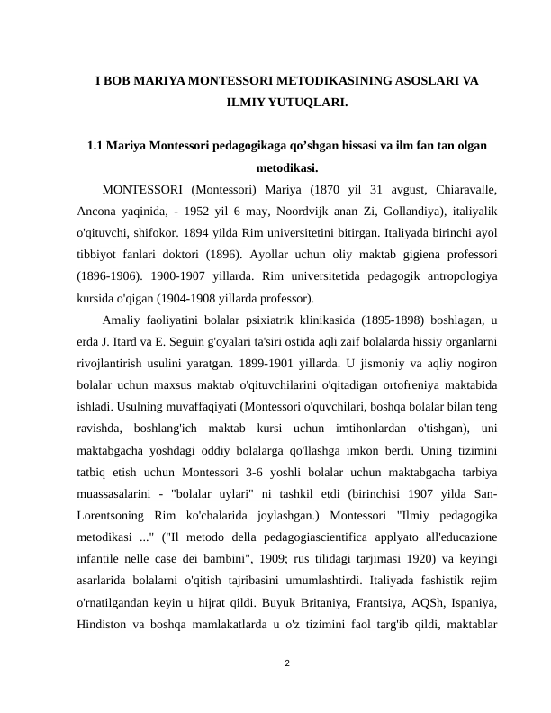 I BOB MARIYA MONTESSORI METODIKASINING ASOSLARI VA
ILMIY YUTUQLARI.
1.1 Mariya Montessori pedagogikaga qo’shgan hissasi va ilm fan tan olgan
metodikasi.
MONTESSORI  (Montessori)  Mariya  (1870  yil  31  avgust,  Chiaravalle,
Ancona yaqinida, - 1952 yil 6 may, Noordvijk anan Zi, Gollandiya), italiyalik
o'qituvchi, shifokor. 1894 yilda Rim universitetini bitirgan. Italiyada birinchi ayol
tibbiyot  fanlari  doktori  (1896). Ayollar  uchun oliy maktab gigiena professori
(1896-1906).  1900-1907  yillarda.  Rim  universitetida  pedagogik  antropologiya
kursida o'qigan (1904-1908 yillarda professor).
Amaliy faoliyatini bolalar psixiatrik klinikasida (1895-1898) boshlagan, u
erda J. Itard va E. Seguin g'oyalari ta'siri ostida aqli zaif bolalarda hissiy organlarni
rivojlantirish usulini yaratgan. 1899-1901 yillarda. U jismoniy va aqliy nogiron
bolalar uchun maxsus maktab o'qituvchilarini o'qitadigan ortofreniya maktabida
ishladi. Usulning muvaffaqiyati (Montessori o'quvchilari, boshqa bolalar bilan teng
ravishda,  boshlang'ich  maktab  kursi  uchun  imtihonlardan  o'tishgan),  uni
maktabgacha yoshdagi oddiy bolalarga qo'llashga imkon berdi. Uning tizimini
tatbiq  etish  uchun  Montessori  3-6  yoshli  bolalar  uchun  maktabgacha  tarbiya
muassasalarini  -  "bolalar  uylari"  ni  tashkil  etdi  (birinchisi  1907  yilda  San-
Lorentsoning  Rim  ko'chalarida  joylashgan.)  Montessori  "Ilmiy  pedagogika
metodikasi  ..."  ("Il  metodo  della  pedagogiascientifica  applyato  all'educazione
infantile nelle case dei bambini", 1909; rus tilidagi tarjimasi 1920) va keyingi
asarlarida  bolalarni  o'qitish  tajribasini  umumlashtirdi.  Italiyada  fashistik  rejim
o'rnatilgandan keyin u hijrat qildi. Buyuk Britaniya, Frantsiya, AQSh, Ispaniya,
Hindiston va boshqa mamlakatlarda u o'z tizimini faol targ'ib qildi, maktablar
2
