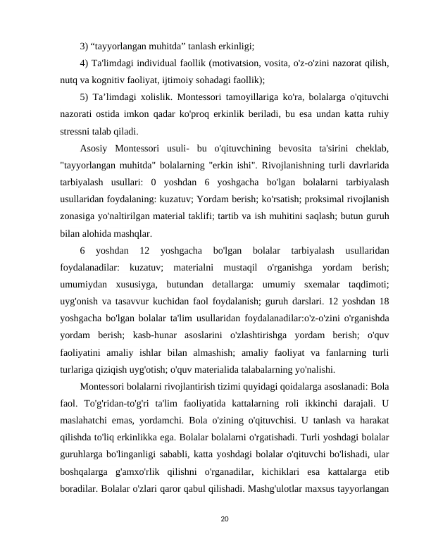 3) “tayyorlangan muhitda” tanlash erkinligi; 
4) Ta'limdagi individual faollik (motivatsion, vosita, o'z-o'zini nazorat qilish,
nutq va kognitiv faoliyat, ijtimoiy sohadagi faollik); 
5) Ta’limdagi xolislik. Montessori tamoyillariga ko'ra, bolalarga o'qituvchi
nazorati ostida imkon qadar ko'proq erkinlik beriladi, bu esa undan katta ruhiy
stressni talab qiladi. 
Asosiy  Montessori  usuli-  bu  o'qituvchining  bevosita  ta'sirini  cheklab,
"tayyorlangan muhitda" bolalarning "erkin ishi". Rivojlanishning turli davrlarida
tarbiyalash  usullari:  0  yoshdan  6  yoshgacha  bo'lgan  bolalarni  tarbiyalash
usullaridan foydalaning: kuzatuv; Yordam berish; ko'rsatish; proksimal rivojlanish
zonasiga yo'naltirilgan material taklifi; tartib va ish muhitini saqlash; butun guruh
bilan alohida mashqlar. 
6  yoshdan  12  yoshgacha  bo'lgan  bolalar  tarbiyalash  usullaridan
foydalanadilar:  kuzatuv;  materialni  mustaqil  o'rganishga  yordam  berish;
umumiydan  xususiyga,  butundan  detallarga:  umumiy  sxemalar  taqdimoti;
uyg'onish va tasavvur kuchidan faol foydalanish; guruh darslari. 12 yoshdan 18
yoshgacha bo'lgan bolalar ta'lim usullaridan foydalanadilar:o'z-o'zini o'rganishda
yordam  berish;  kasb-hunar  asoslarini  o'zlashtirishga  yordam  berish;  o'quv
faoliyatini  amaliy  ishlar  bilan  almashish;  amaliy  faoliyat  va  fanlarning  turli
turlariga qiziqish uyg'otish; o'quv materialida talabalarning yo'nalishi. 
Montessori bolalarni rivojlantirish tizimi quyidagi qoidalarga asoslanadi: Bola
faol.  To'g'ridan-to'g'ri  ta'lim  faoliyatida  kattalarning  roli  ikkinchi  darajali.  U
maslahatchi emas, yordamchi. Bola o'zining o'qituvchisi. U tanlash va harakat
qilishda to'liq erkinlikka ega. Bolalar bolalarni o'rgatishadi. Turli yoshdagi bolalar
guruhlarga bo'linganligi sababli, katta yoshdagi bolalar o'qituvchi bo'lishadi, ular
boshqalarga  g'amxo'rlik  qilishni  o'rganadilar,  kichiklari  esa  kattalarga  etib
boradilar. Bolalar o'zlari qaror qabul qilishadi. Mashg'ulotlar maxsus tayyorlangan
20
