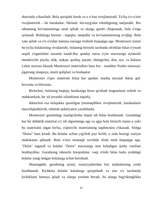 sharoitda o'tkaziladi. Bola qiziqishi kerak va u o'zini rivojlantiradi. To'liq o'z-o'zini
rivojlantirish - bu harakatlar, fikrlash, his-tuyg'ular erkinligining natijasidir. Biz
tabiatning ko'rsatmalariga amal qilsak va ularga qarshi chiqmasak, bola o'ziga
aylanadi. Bolalarga hurmat - taqiqlar, tanqidlar va ko'rsatmalarning yo'qligi. Bola
xato qilish va o'z-o'zidan hamma narsaga erishish huquqiga ega. Montessori tizimi
bo'yicha bolalarning rivojlanishi, bolaning birinchi navbatda ob'ektlar bilan o'ynash
orqali  o'rganishini  nazarda tutadi.Har  qanday narsa o'yin  mavzusiga aylanishi
mumkin:bir piyola, elak, stakan, qoshiq, peçete, shimgichni, don, suv, va hokazo
Lekin maxsus klassik Montessori materiallari ham bor - mashhur Pushti minorasi,
jigarrang zinapoya, insert qoliplari va boshqalar. 
Montessori  o'quv  materiali  bilan  har  qanday  mashq  mavjud  ikkita  gol:
bevosita va bilvosita. 
Birinchisi, bolaning haqiqiy harakatiga hissa qo'shadi (tugmalarni ochish va
mahkamlash, bir xil tovushli silindrlarni topish), 
ikkinchisi esa kelajakka qaratilgan (mustaqillikni rivojlantirish, harakatlarni
muvofiqlashtirish, eshitish qobiliyatini yaxshilash). 
Montessori guruhidagi mashg'ulotlar bepul ish bilan boshlanadi. Guruhdagi
har bir didaktik material o'z ish algoritmiga ega va agar bola birinchi marta u yoki
bu materialni olgan bo'lsa, o'qituvchi materialning taqdimotini o'tkazadi. Sinfga
“Doira” ham kiradi. Bu bolalar uchun yig'ilish joyi bo'lib, u erda hozirgi vaziyat
muhokama  qilinadi.  Bola  o'zini  mustaqil  ravishda  ifoda  etish  huquqiga  ega,
"Doira"  tugaydi  va  bolalar  "Doira"  mavzusiga  mos  keladigan  ijodiy  vazifani
boshlaydilar. Guruhning ishonchi borqoidalar, vaqt o'tishi bilan katta yoshdagi
bolalar yangi kelgan bolalarga ta'lim berishadi. 
Shuningdek,  guruhning  asosiy  xususiyatlaridan  biri  talabalarning  yoshi
hisoblanadi.  Kichkina  bolalar  kattalarga  qiziqishadi  va  ular  o'z  navbatida
kichiklarni himoya qiladi va ularga yordam beradi, bu ularga bag'rikenglikka
21
