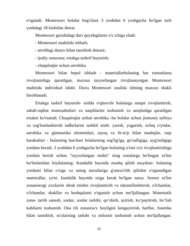 o'rgatadi.  Montessori  bolalar  bog'chasi  3  yoshdan  6  yoshgacha  bo'lgan  turli
yoshdagi 18 kishidan iborat. 
Montessori guruhidagi dars quyidagilarni o'z ichiga oladi: 
- Montessori muhitida ishlash; 
- atrofdagi dunyo bilan tanishish doirasi; 
- ijodiy ustaxona; ertakga tashrif buyurish; 
- chaqaloqlar uchun aerobika. 
Montessori  bilan  bepul  ishlash  -  materiallarbolaning  har  tomonlama
rivojlanishiga  qaratilgan,  maxsus  tayyorlangan  rivojlanayotgan  Montessori
muhitida  individual  ishdir.  Doira  Montessori  usulida  ishning  maxsus  shakli
hisoblanadi. 
Ertakga tashrif buyurish-  sinfda o'qituvchi bolalarga nutqni  rivojlantirish,
sabab-oqibat  munosabatlari  va  naqshlarini  tushunish  va  aniqlashga  qaratilgan
ertakni ko'rsatadi. Chaqaloqlar uchun aerobika -bu bolalar uchun jismoniy tarbiya
va sog'lomlashtirish  tadbirlarini  tashkil  etish:  yurish,  yugurish,  ochiq o'yinlar,
aerobika  va  gimnastika  elementlari,  tayoq  va  fit-to'p  bilan  mashqlar,  raqs
harakatlari - bularning barchasi bolalarning sog'lig'iga, go'zalligiga, uyg'unligiga
yordam beradi. 3 yoshdan 6 yoshgacha bo'lgan bolaning o'zini o'zi rivojlantirishiga
yordam  berish  uchun  "tayyorlangan  muhit"  ning  zonalarga  bo'lingan  ta'lim
bo'limlaridan  foydalaning:  Kundalik  hayotda  mashq  qilish  maydoni-  bolaning
yordami  bilan  o'ziga  va  uning  narsalariga  g'amxo'rlik  qilishni  o'rganadigan
materiallar,  ya'ni.  kundalik  hayotda  sizga  kerak  bo'lgan  narsa.  Sensor  ta'lim
zonasisezgi a'zolarini idrok etishni rivojlantirish va takomillashtirish, o'lchamlar,
o'lchamlar,  shakllar  va  boshqalarni  o'rganish  uchun  mo'ljallangan.  Matematik
zona- tartib sanash, sonlar, sonlar tarkibi, qo‘shish, ayirish, ko‘paytirish, bo‘lish
kabilarni tushunish. Ona tili zonasiso'z boyligini kengaytirish, harflar, fonetika
bilan tanishish,  so'zlarning  tarkibi  va imlosini  tushunish  uchun  mo'ljallangan.
22
