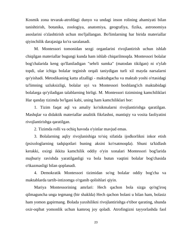 Kosmik zona tevarak-atrofdagi dunyo va undagi inson rolining ahamiyati bilan
tanishtirish,  botanika,  zoologiya,  anatomiya,  geografiya,  fizika,  astronomiya
asoslarini o'zlashtirish uchun mo'ljallangan. Bo'limlarning har birida materiallar
qiyinchilik darajasiga ko'ra saralanadi. 
M.  Montessori  tomonidan  sezgi  organlarini  rivojlantirish  uchun  ishlab
chiqilgan materiallar bugungi kunda ham ishlab chiqarilmoqda. Montessori bolalar
bog'chalarida keng qo'llaniladigan "sehrli sumka" (matodan tikilgan) ni o'ylab
topdi, ular ichiga bolalar teginish orqali taniydigan turli xil mayda narsalarni
qo'yishadi. Metodikaning katta afzalligi - maktabgacha va maktab yoshi o'rtasidagi
ta'limning  uzluksizligi,  bolalar  uyi  va  Montessori  boshlang'ich  maktabidagi
bolalarga qo'yiladigan talablarning birligi. M. Montessori tizimining kamchiliklari
Har qanday tizimda bo'lgani kabi, uning ham kamchiliklari bor: 
1.  Tizim  faqat  aql  va  amaliy  ko'nikmalarni  rivojlantirishga  qaratilgan.
Mashqlar va didaktik materiallar analitik fikrlashni, mantiqiy va vosita faoliyatini
rivojlantirishga qaratilgan. 
2. Tizimda rolli va ochiq havoda o'yinlar mavjud emas. 
3.  Bolalarning  aqliy  rivojlanishiga  to'siq  sifatida  ijodkorlikni  inkor  etish
(psixologlarning  tadqiqotlari  buning  aksini  ko'rsatmoqda).  Shuni  ta'kidlash
kerakki,  oxirgi  ikkita  kamchilik  oddiy  o'yin  xonalari  Montessori  bog'larida
majburiy  ravishda  yaratilganligi  va  bola  butun  vaqtini  bolalar  bog'chasida
o'tkazmasligi bilan qoplanadi. 
4.  Demokratik  Montessori  tizimidan  so'ng  bolalar  oddiy  bog'cha  va
maktablarda tartib-intizomga o'rganib qolishlari qiyin. 
Mariya  Montessorining  amrlari:  Hech  qachon  bola  sizga  qo'ng'iroq
qilmaguncha unga tegmang (bir shaklda) Hech qachon bolani u bilan ham, bolasiz
ham yomon gapirmang. Bolada yaxshilikni rivojlantirishga e'tibor qarating, shunda
oxir-oqibat yomonlik uchun kamroq joy qoladi. Atrofingizni tayyorlashda faol
23
