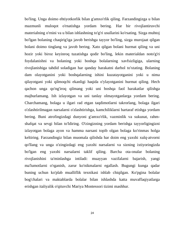 bo'ling. Unga doimo ehtiyotkorlik bilan g'amxo'rlik qiling. Farzandingizga u bilan
mazmunli  muloqot  o'rnatishga  yordam  bering.  Har  bir  rivojlantiruvchi
materialning o'rnini va u bilan ishlashning to'g'ri usullarini ko'rsating. Sizga muhtoj
bo'lgan bolaning chaqirig'iga javob berishga tayyor bo'ling, sizga murojaat qilgan
bolani doimo tinglang va javob bering. Xato qilgan bolani hurmat qiling va uni
hozir yoki biroz keyinroq tuzatishga qodir bo'ling, lekin materialdan noto'g'ri
foydalanishni  va  bolaning  yoki  boshqa  bolalarning  xavfsizligiga,  ularning
rivojlanishiga tahdid soladigan har qanday harakatni darhol to'xtating. Bolaning
dam  olayotganini  yoki  boshqalarning  ishini  kuzatayotganini  yoki  u  nima
qilayotgani yoki qilmoqchi ekanligi haqida o'ylayotganini hurmat qiling. Hech
qachon  unga  qo'ng'iroq  qilmang  yoki  uni  boshqa  faol  harakatlar  qilishga
majburlamang.  Ish  izlayotgan  va  uni  tanlay  olmayotganlarga  yordam  bering.
Charchamang, bolaga u ilgari rad etgan taqdimotlarni takrorlang, bolaga ilgari
o'zlashtirilmagan narsalarni o'zlashtirishga, kamchiliklarni bartaraf etishga yordam
bering. Buni  atrofingizdagi  dunyoni  g'amxo'rlik, vazminlik va sukunat, rahm-
shafqat va sevgi bilan to'ldiring. O'zingizning yordam berishga tayyorligingizni
izlayotgan bolaga ayon va hamma narsani topib olgan bolaga ko'rinmas holga
keltiring. Farzandingiz bilan muomala qilishda har doim eng yaxshi xulq-atvorni
qo'llang  va unga  o'zingizdagi  eng  yaxshi  narsalarni  va  sizning  ixtiyoringizda
bo'lgan  eng  yaxshi  narsalarni  taklif  qiling.  Barcha  ota-onalar  bolaning
rivojlanishini  ta'minlashga  intiladi:  muayyan  vazifalarni  bajarish,  yangi
ma'lumotlarni  o'rganish,  zarur  ko'nikmalarni  egallash.  Bugungi  kunga  qadar
buning  uchun  ko'plab  mualliflik  texnikasi  ishlab  chiqilgan.  Ko'pgina  bolalar
bog'chalari  va  maktablarda  bolalar  bilan  ishlashda  katta  muvaffaqiyatlarga
erishgan italiyalik o'qituvchi Mariya Montessori tizimi mashhur.
24
