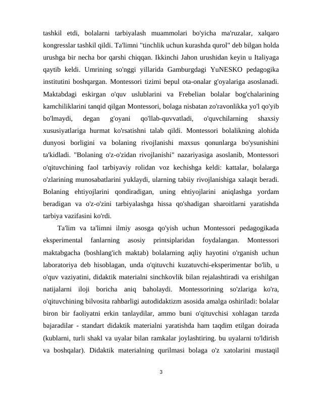 tashkil  etdi,  bolalarni  tarbiyalash  muammolari  bo'yicha  ma'ruzalar,  xalqaro
kongresslar tashkil qildi. Ta'limni "tinchlik uchun kurashda qurol" deb bilgan holda
urushga bir necha bor qarshi chiqqan. Ikkinchi Jahon urushidan keyin u Italiyaga
qaytib keldi.  Umrining  so'nggi  yillarida  Gamburgdagi  YuNESKO pedagogika
institutini boshqargan. Montessori tizimi bepul ota-onalar g'oyalariga asoslanadi.
Maktabdagi  eskirgan  o'quv  uslublarini  va  Frebelian  bolalar  bog'chalarining
kamchiliklarini tanqid qilgan Montessori, bolaga nisbatan zo'ravonlikka yo'l qo'yib
bo'lmaydi,  degan  g'oyani  qo'llab-quvvatladi,  o'quvchilarning  shaxsiy
xususiyatlariga  hurmat  ko'rsatishni  talab  qildi. Montessori  bolalikning alohida
dunyosi  borligini  va  bolaning  rivojlanishi  maxsus  qonunlarga  bo'ysunishini
ta'kidladi. "Bolaning o'z-o'zidan rivojlanishi" nazariyasiga asoslanib, Montessori
o'qituvchining  faol  tarbiyaviy  rolidan  voz  kechishga  keldi:  kattalar,  bolalarga
o'zlarining munosabatlarini yuklaydi, ularning tabiiy rivojlanishiga xalaqit beradi.
Bolaning  ehtiyojlarini  qondiradigan,  uning  ehtiyojlarini  aniqlashga  yordam
beradigan  va  o'z-o'zini  tarbiyalashga  hissa  qo'shadigan  sharoitlarni  yaratishda
tarbiya vazifasini ko'rdi.
Ta'lim  va  ta'limni  ilmiy  asosga  qo'yish  uchun  Montessori  pedagogikada
eksperimental  fanlarning  asosiy  printsiplaridan  foydalangan.  Montessori
maktabgacha (boshlang'ich maktab) bolalarning aqliy hayotini o'rganish uchun
laboratoriya deb hisoblagan, unda o'qituvchi kuzatuvchi-eksperimentar bo'lib, u
o'quv vaziyatini, didaktik materialni sinchkovlik bilan rejalashtiradi va erishilgan
natijalarni  iloji  boricha  aniq  baholaydi.  Montessorining  so'zlariga  ko'ra,
o'qituvchining bilvosita rahbarligi autodidaktizm asosida amalga oshiriladi: bolalar
biron bir faoliyatni erkin tanlaydilar, ammo buni o'qituvchisi xohlagan tarzda
bajaradilar - standart didaktik materialni yaratishda ham taqdim etilgan doirada
(kublarni, turli shakl va uyalar bilan ramkalar joylashtiring. bu uyalarni to'ldirish
va  boshqalar).  Didaktik  materialning  qurilmasi  bolaga  o'z  xatolarini  mustaqil
3
