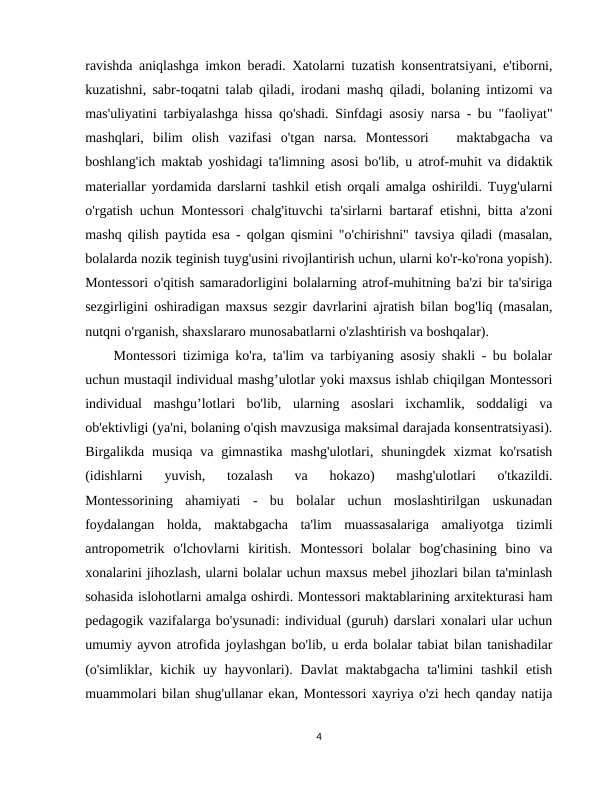 ravishda aniqlashga imkon beradi. Xatolarni tuzatish konsentratsiyani, e'tiborni,
kuzatishni, sabr-toqatni talab qiladi, irodani mashq qiladi, bolaning intizomi va
mas'uliyatini tarbiyalashga hissa qo'shadi. Sinfdagi asosiy narsa - bu "faoliyat"
mashqlari,  bilim  olish  vazifasi  o'tgan  narsa.  Montessori    maktabgacha  va
boshlang'ich maktab yoshidagi ta'limning asosi bo'lib, u atrof-muhit va didaktik
materiallar yordamida darslarni tashkil etish orqali amalga oshirildi. Tuyg'ularni
o'rgatish uchun Montessori chalg'ituvchi ta'sirlarni bartaraf etishni, bitta a'zoni
mashq qilish paytida esa - qolgan qismini "o'chirishni" tavsiya qiladi (masalan,
bolalarda nozik teginish tuyg'usini rivojlantirish uchun, ularni ko'r-ko'rona yopish).
Montessori o'qitish samaradorligini bolalarning atrof-muhitning ba'zi bir ta'siriga
sezgirligini oshiradigan maxsus sezgir davrlarini ajratish bilan bog'liq (masalan,
nutqni o'rganish, shaxslararo munosabatlarni o'zlashtirish va boshqalar).
Montessori tizimiga ko'ra, ta'lim va tarbiyaning asosiy shakli - bu bolalar
uchun mustaqil individual mashg’ulotlar yoki maxsus ishlab chiqilgan Montessori
individual  mashgu’lotlari  bo'lib,  ularning  asoslari  ixchamlik,  soddaligi  va
ob'ektivligi (ya'ni, bolaning o'qish mavzusiga maksimal darajada konsentratsiyasi).
Birgalikda musiqa  va  gimnastika  mashg'ulotlari,  shuningdek  xizmat  ko'rsatish
(idishlarni  yuvish,  tozalash  va  hokazo)  mashg'ulotlari  o'tkazildi.
Montessorining  ahamiyati  -  bu  bolalar  uchun  moslashtirilgan  uskunadan
foydalangan  holda,  maktabgacha  ta'lim  muassasalariga  amaliyotga  tizimli
antropometrik  o'lchovlarni  kiritish.  Montessori  bolalar  bog'chasining  bino  va
xonalarini jihozlash, ularni bolalar uchun maxsus mebel jihozlari bilan ta'minlash
sohasida islohotlarni amalga oshirdi. Montessori maktablarining arxitekturasi ham
pedagogik vazifalarga bo'ysunadi: individual (guruh) darslari xonalari ular uchun
umumiy ayvon atrofida joylashgan bo'lib, u erda bolalar tabiat bilan tanishadilar
(o'simliklar, kichik uy hayvonlari). Davlat  maktabgacha ta'limini  tashkil  etish
muammolari bilan shug'ullanar ekan, Montessori xayriya o'zi hech qanday natija
4
