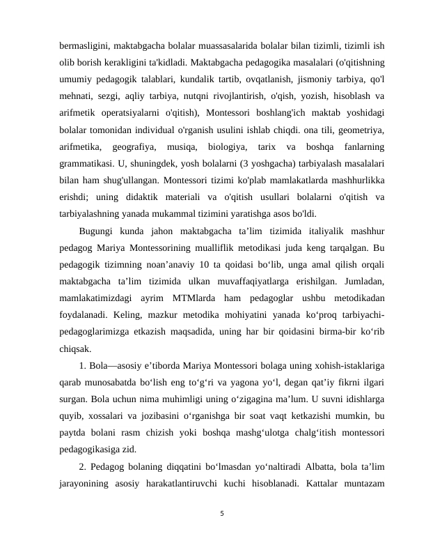 bermasligini, maktabgacha bolalar muassasalarida bolalar bilan tizimli, tizimli ish
olib borish kerakligini ta'kidladi. Maktabgacha pedagogika masalalari (o'qitishning
umumiy pedagogik talablari, kundalik tartib, ovqatlanish, jismoniy tarbiya, qo'l
mehnati, sezgi, aqliy tarbiya, nutqni rivojlantirish, o'qish, yozish, hisoblash va
arifmetik  operatsiyalarni  o'qitish),  Montessori  boshlang'ich  maktab  yoshidagi
bolalar tomonidan individual o'rganish usulini ishlab chiqdi. ona tili, geometriya,
arifmetika,  geografiya,  musiqa,  biologiya,  tarix  va  boshqa  fanlarning
grammatikasi. U, shuningdek, yosh bolalarni (3 yoshgacha) tarbiyalash masalalari
bilan ham shug'ullangan. Montessori tizimi ko'plab mamlakatlarda mashhurlikka
erishdi;  uning  didaktik  materiali  va  o'qitish  usullari  bolalarni  o'qitish  va
tarbiyalashning yanada mukammal tizimini yaratishga asos bo'ldi.        
Bugungi  kunda  jahon  maktabgacha  ta’lim  tizimida  italiyalik  mashhur
pedagog Mariya Montessorining mualliflik metodikasi juda keng tarqalgan. Bu
pedagogik tizimning noan’anaviy 10 ta qoidasi bo‘lib, unga amal qilish orqali
maktabgacha  ta’lim  tizimida  ulkan  muvaffaqiyatlarga  erishilgan.  Jumladan,
mamlakatimizdagi  ayrim  MTMlarda  ham  pedagoglar  ushbu  metodikadan
foydalanadi.  Keling,  mazkur  metodika  mohiyatini  yanada  ko‘proq  tarbiyachi-
pedagoglarimizga etkazish maqsadida, uning har bir qoidasini birma-bir ko‘rib
chiqsak.
1. Bola—asosiy e’tiborda Mariya Montessori bolaga uning xohish-istaklariga
qarab munosabatda bo‘lish eng to‘g‘ri va yagona yo‘l, degan qat’iy fikrni ilgari
surgan. Bola uchun nima muhimligi uning o‘zigagina ma’lum. U suvni idishlarga
quyib, xossalari va jozibasini o‘rganishga bir soat vaqt ketkazishi mumkin, bu
paytda  bolani  rasm  chizish  yoki  boshqa  mashg‘ulotga  chalg‘itish  montessori
pedagogikasiga zid.
2. Pedagog bolaning diqqatini bo‘lmasdan yo‘naltiradi Albatta, bola ta’lim
jarayonining  asosiy  harakatlantiruvchi  kuchi  hisoblanadi.  Kattalar  muntazam
5
