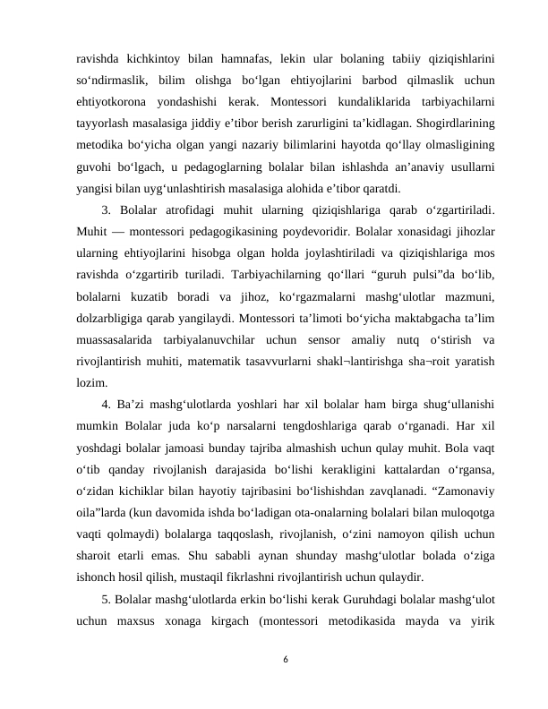 ravishda  kichkintoy  bilan  hamnafas,  lekin  ular  bolaning  tabiiy  qiziqishlarini
so‘ndirmaslik,  bilim  olishga  bo‘lgan  ehtiyojlarini  barbod  qilmaslik  uchun
ehtiyotkorona  yondashishi  kerak.  Montessori  kundaliklarida  tarbiyachilarni
tayyorlash masalasiga jiddiy e’tibor berish zarurligini ta’kidlagan. Shogirdlarining
metodika bo‘yicha olgan yangi nazariy bilimlarini hayotda qo‘llay olmasligining
guvohi bo‘lgach, u pedagoglarning bolalar bilan ishlashda an’anaviy usullarni
yangisi bilan uyg‘unlashtirish masalasiga alohida e’tibor qaratdi.
3.  Bolalar  atrofidagi  muhit  ularning  qiziqishlariga  qarab  o‘zgartiriladi.
Muhit — montessori pedagogikasining poydevoridir. Bolalar xonasidagi jihozlar
ularning ehtiyojlarini hisobga olgan holda joylashtiriladi va qiziqishlariga mos
ravishda  o‘zgartirib turiladi. Tarbiyachilarning qo‘llari  “guruh pulsi”da bo‘lib,
bolalarni  kuzatib  boradi  va  jihoz,  ko‘rgazmalarni  mashg‘ulotlar  mazmuni,
dolzarbligiga qarab yangilaydi. Montessori ta’limoti bo‘yicha maktabgacha ta’lim
muassasalarida  tarbiyalanuvchilar  uchun  sensor  amaliy  nutq  o‘stirish  va
rivojlantirish muhiti, matematik tasavvurlarni shakl¬lantirishga sha¬roit yaratish
lozim.
4. Ba’zi mashg‘ulotlarda yoshlari har xil bolalar ham birga shug‘ullanishi
mumkin Bolalar juda ko‘p narsalarni  tengdoshlariga qarab o‘rganadi. Har  xil
yoshdagi bolalar jamoasi bunday tajriba almashish uchun qulay muhit. Bola vaqt
o‘tib  qanday  rivojlanish  darajasida  bo‘lishi  kerakligini  kattalardan  o‘rgansa,
o‘zidan kichiklar bilan hayotiy tajribasini bo‘lishishdan zavqlanadi. “Zamonaviy
oila”larda (kun davomida ishda bo‘ladigan ota-onalarning bolalari bilan muloqotga
vaqti qolmaydi) bolalarga taqqoslash, rivojlanish, o‘zini namoyon qilish uchun
sharoit  etarli  emas.  Shu  sababli  aynan  shunday  mashg‘ulotlar  bolada  o‘ziga
ishonch hosil qilish, mustaqil fikrlashni rivojlantirish uchun qulaydir.
5. Bolalar mashg‘ulotlarda erkin bo‘lishi kerak Guruhdagi bolalar mashg‘ulot
uchun  maxsus  xonaga  kirgach  (montessori  metodikasida  mayda  va  yirik
6
