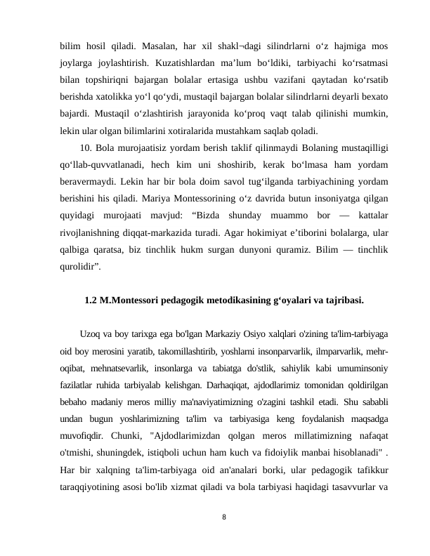 bilim  hosil  qiladi.  Masalan,  har  xil  shakl¬dagi  silindrlarni  o‘z  hajmiga  mos
joylarga  joylashtirish.  Kuzatishlardan  ma’lum  bo‘ldiki,  tarbiyachi  ko‘rsatmasi
bilan  topshiriqni  bajargan  bolalar  ertasiga  ushbu  vazifani  qaytadan  ko‘rsatib
berishda xatolikka yo‘l qo‘ydi, mustaqil bajargan bolalar silindrlarni deyarli bexato
bajardi. Mustaqil o‘zlashtirish jarayonida ko‘proq vaqt talab qilinishi mumkin,
lekin ular olgan bilimlarini xotiralarida mustahkam saqlab qoladi.
10. Bola murojaatisiz yordam berish taklif qilinmaydi Bolaning mustaqilligi
qo‘llab-quvvatlanadi,  hech  kim  uni  shoshirib,  kerak  bo‘lmasa  ham  yordam
beravermaydi.  Lekin har bir bola doim savol tug‘ilganda tarbiyachining yordam
berishini his qiladi. Mariya Montessorining o‘z davrida butun insoniyatga qilgan
quyidagi  murojaati  mavjud:  “Bizda  shunday  muammo  bor  —  kattalar
rivojlanishning diqqat-markazida turadi. Agar hokimiyat e’tiborini bolalarga, ular
qalbiga qaratsa, biz tinchlik hukm surgan dunyoni quramiz. Bilim — tinchlik
qurolidir”.
1.2 M.Montessori pedagogik metodikasining g‘oyalari va tajribasi.
Uzoq va boy tarixga ega bo'lgan Markaziy Osiyo xalqlari o'zining ta'lim-tarbiyaga
oid boy merosini yaratib, takomillashtirib, yoshlarni insonparvarlik, ilmparvarlik, mehr-
oqibat,  mehnatsevarlik,  insonlarga  va  tabiatga  do'stlik,  sahiylik  kabi  umuminsoniy
fazilatlar ruhida tarbiyalab kelishgan. Darhaqiqat, ajdodlarimiz tomonidan qoldirilgan
bebaho madaniy meros milliy ma'naviyatimizning o'zagini tashkil etadi.  Shu sababli
undan  bugun  yoshlarimizning  ta'lim  va  tarbiyasiga  keng  foydalanish  maqsadga
muvofiqdir.  Chunki,  "Ajdodlarimizdan  qolgan  meros  millatimizning  nafaqat
o'tmishi, shuningdek, istiqboli uchun ham kuch va fidoiylik manbai hisoblanadi" .
Har bir xalqning ta'lim-tarbiyaga oid an'analari borki, ular pedagogik tafikkur
taraqqiyotining asosi bo'lib xizmat qiladi va bola tarbiyasi haqidagi tasavvurlar va
8
